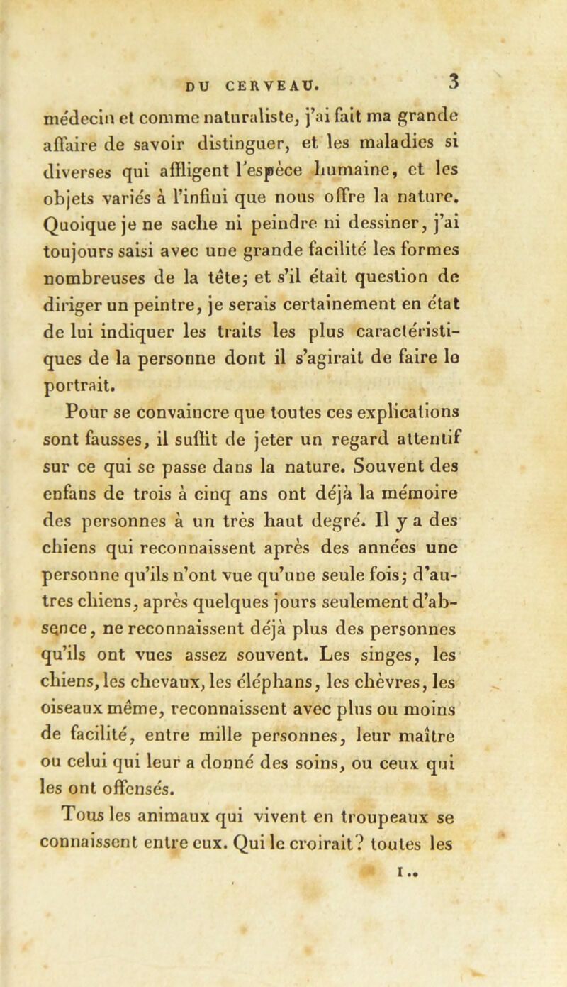 médecin et comme naturaliste, j’ai fait ma grande affaire de savoir distinguer, et les maladies si diverses qui affligent l'espèce humaine, et les objets variés à l’infini que nous offre la nature. Quoique je ne sache ni peindre ni dessiner, j’ai toujours saisi avec une grande facilité les formes nombreuses de la tètej et s’il était question de diriger un peintre, je serais certainement en état de lui indiquer les traits les plus caractéristi- ques de la personne dont il s’agirait de faire le portrait. Pour se convaincre que toutes ces explications sont fausses, il suffit de jeter un regard attentif sur ce qui se passe dans la nature. Souvent des enfans de trois à cinq ans ont déjà la mémoire des personnes à un très haut degré. Il y a des chiens qui reconnaissent après des années une personne qu’ils n’ont vue qu’une seule fois; d’au- tres chiens, après quelques jours seulement d’ab- SQnce, ne reconnaissent déjà plus des personnes qu’ils ont vues assez souvent. Les singes, les chiens, les chevaux, les éléphans, les chèvres, les oiseaux même, reconnaissent avec plus ou moins de facilité, entre mille personnes, leur maître ou celui qui leur a donné des soins, ou ceux qui les ont offensés. Tous les animaux qui vivent en troupeaux se connaissent entre eux. Qui le croirait? toutes les !..