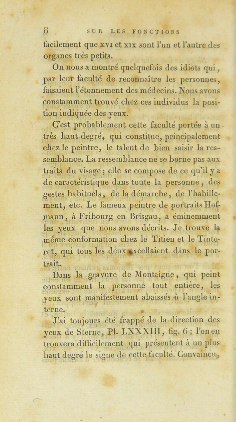 facilement que xvi et xix sont l’un et l’autre des organes très petits. On nous a montré quelquefois des idiots qui, par leur faculté de reconnaître les personnes, faisaient l’étonnement des médecins. Nous avons constamment trouvé chez ces individus la posi- tion indiquée des yeux. C’est probablement cette faculté portée à un très haut degré, qui constitue, principalement chez le peintre, le talent de bien saisir la res- semblance. La ressemblance ne se borne pas aux traits du visage ; elle se compose de ce qu’il y a de caractéristique dans toute la personne , des gestes habituels, de la démarche, de l’habille- ment, etc. Le fameux peintre de portraits Hof- mann, à Fribourg en Brisgau, a éminemment les yeux que nous avons décrits. Je trouve la même conformation chez le Titien et le Tinlo- ret, qui tous les deux excellaient dans le por- trait. Dans la gravure de Montaigne , qui peint constamment la personne tout entière, les yeux sont manifestement abaissés h l’angle in- terne. • J’ai toujours été frappé de la direction des yeux de Sterne, PI. LNXNIII, fig. 6; l’on en trouvera difficilement qui présentent à un plus haut degré le signe de celle iacpllé. Convaincu,