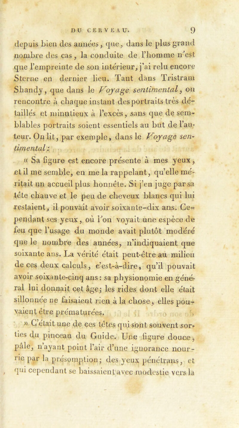 depuis bien des années, que, dans le plus grand nombre des cas, la conduite de l’homme n’est que l’empreinte de son intérieur, j’ai relu encore Sterne en dernier lieu. Tant dans Tristrain Shandy, que dans le Ployage sentimental, on rencontre à chaque instant des portraits très dé- taillés et minutieux à l’excès, sans que de sem- blables portraits soient essentiels au but de l’au- teur. On lit, par exemple, dans le Voyage sen- timental : « Sa fi gure est encore présente à mes yeux, et il me semble, en me la rappelant, qu’elle mé- ritait un accueil plus honnête. Si j’en juge par sa tête chauve et le peu de cheveux blancs qui lui restaient, il pouvait avoir soixante-dix ans. Ce- pendant ses yeux, où Ton voyait une espèce de feu que l’usage du monde avait plutôt modéré que le nombre des années, n’indiquaient que soixante ans. La vérité était peut-être au milieu de ces deux calculs, c’est-à-dire, qu’il pouvait avoir soixante-cinq ans : sa physionomie en géné- ral lui donnait cet âge; les rides dont elle était sillonnée ne faisaient rien à la chose, elles pou- vaient être prématurées. n C était une de ces têtes qui sont souvent sor* lies du pinceau du Guide. Une figure douce, pâle, nayant point l’air d’une ignorance nour- rie par la présomption ■ des yeux pénélrans, et qui cependant se baissaient avec modestie vers la