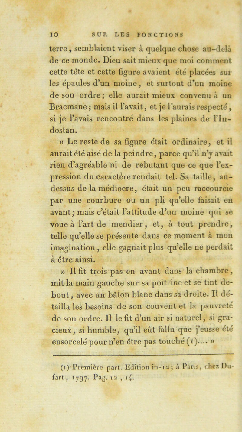 terre, semblaient viser à quelque chose au-delà de ce monde. Dieu sait mieux que moi comment cette tète et cette figure avaient été placées sur les épaules d’un moine, et surtout d’un moine de sou ordre; elle aurait mieux convenu à un Bracmane ; mais il l’avait, et je l’aurais respecté, si je l’avais rencontré dans les plaines de l'In- dostan. » Le reste de sa figure était ordinaire, et il aurait été aisé de la peindre, parce qu’il n’y avait rien d’agréable ni de rebutant que ce que l’ex- pression du caractère rendait tel. Sa taille, au- dessus de la médiocre, était un peu raccourcie par une courbure ou un pli qu’elle faisait en avant; mais c’était l’attitude d’un moine qui se voue à l’art de mendier, et, à tout prendre, telle qu’elle se présente dans ce moment à mon imagination, elle gagnait plus qu’elle ne perdait à être ainsi. » Il fit trois pas en avant dans la chambre, mit la main gauche sur sa poitrine et se tint de- bout, avec un bâton blanc dans sa droite. Il dé- tailla les besoins de son couvent et la pauvreté de son ordre. Il le fit d’un air si naturel, si gra- cieux, si humble, qu’il eût fallu que j’eusse été ensorcelé pour n’en être pas touché (i).... >» (i) Première part. Edition in-1a ; à Paris, chez Du- fart, 1797. Pag. ia , 14.