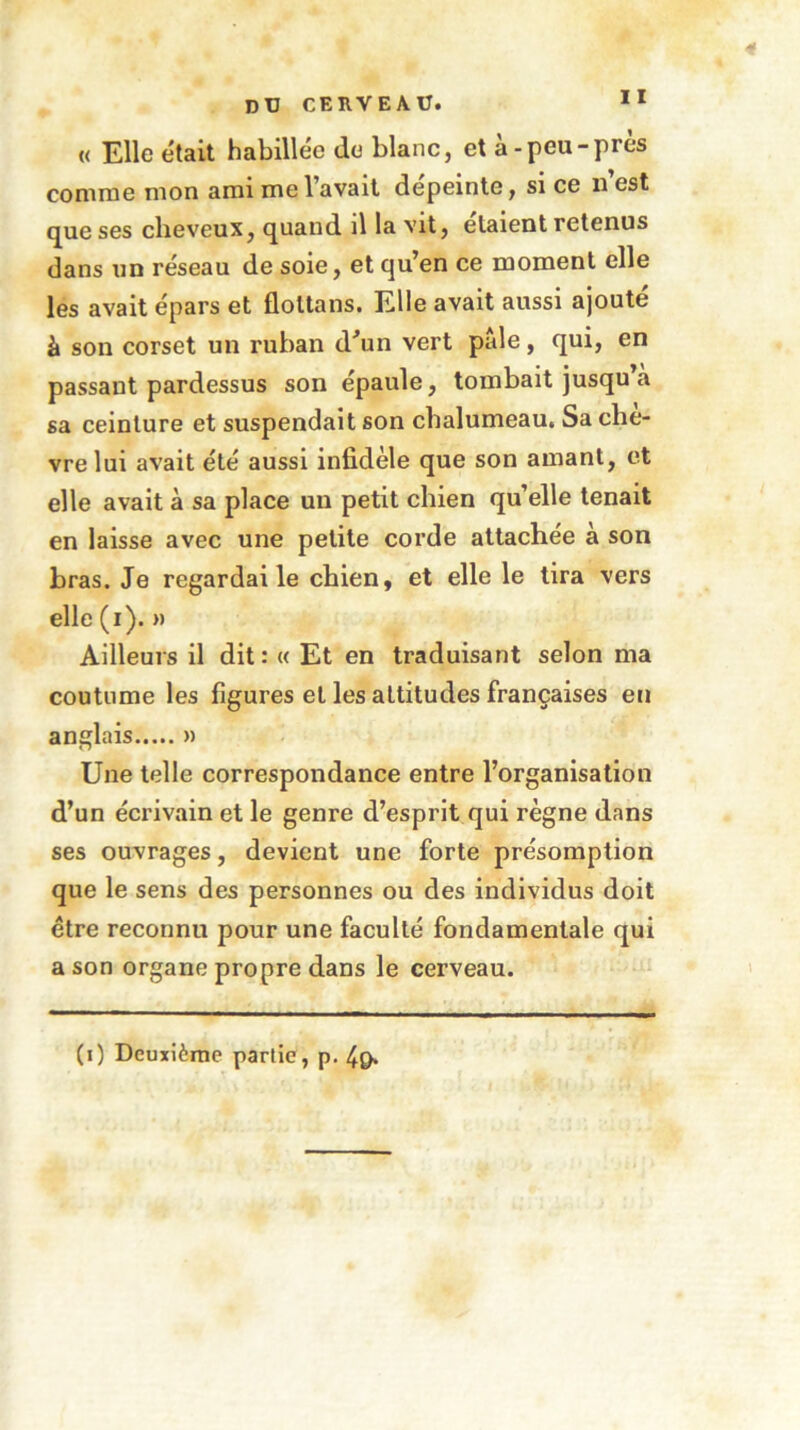 « Elle était habillée do blanc, et à-peu-près comme mon ami me l’avait dépeinte, si ce n est que ses cheveux, quand il la vit, étaient retenus dans un réseau de soie, et qu’en ce moment elle les avait épars et floltans. Elle avait aussi ajouté à son corset un ruban d'un vert pale, qui, en passant pardessus son épaule, tombait jusqu a sa ceinture et suspendait son chalumeau. Sa chè- vre lui avait été aussi infidèle que son amant, et elle avait à sa place un petit chien qu’elle tenait en laisse avec une petite corde attachée à son bras. Je regardai le chien, et elle le tira vers elle (i). » Ailleurs il dit : « Et en traduisant selon ma coutume les figures et les attitudes françaises en anglais » Une telle correspondance entre l’organisation d’un écrivain et le genre d’esprit qui règne dans ses ouvrages, devient une forte présomption que le sens des personnes ou des individus doit être reconnu pour une faculté fondamentale qui a son organe propre dans le cerveau. (0 Deuxième partie, p. 4g.