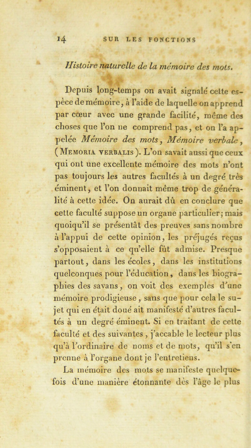 Histoire naturelle de la mémoire des mots. j'jkA ■ **. *• ;#- * » Depuis long-temps on avait signalé celte es- pèce de mémoire, à l’aide de laquelle on apprend par cœur avec une grande facilité, même des choses que l’on ne comprend pas, et on l’a ap- pelée Mémoire des mots, Mémoire verbale, ( Memoria verbalis ). L’on savait aussi que ceux qui ont une excellente mémoire des mots n’ont pas toujours les autres facultés à un degré très éminent, et l’on donnait même trop de généra- lité à cette idée. On aurait dû en conclure que cette faculté suppose un organe particulier; mais quoiqu’il se présentât des preuves sans nombre à l’appui de cette opinion, les préjugés reçus s’opposaient à ce qu’elle fût admise. Presque partout, dans les écoles, dans les institutions quelconques pour l’éducation, dans les biogra- phies des savans, on voit des exemples d’une mémoire prodigieuse, sans que pour cela le su- jet qui en était doué ait manifesté d’autres facul- tés à un degré émiuent. Si en traitant de cette faculté et des suivantes , j’accable le lecteur plus qu’à l’ordinaire de noms et de mots, qu’il s*en prenne à l’organe dont je l’entretiens. La mémoire des mots se manifeste quelque- fois d’une manière étonnante dès l’âge le plus