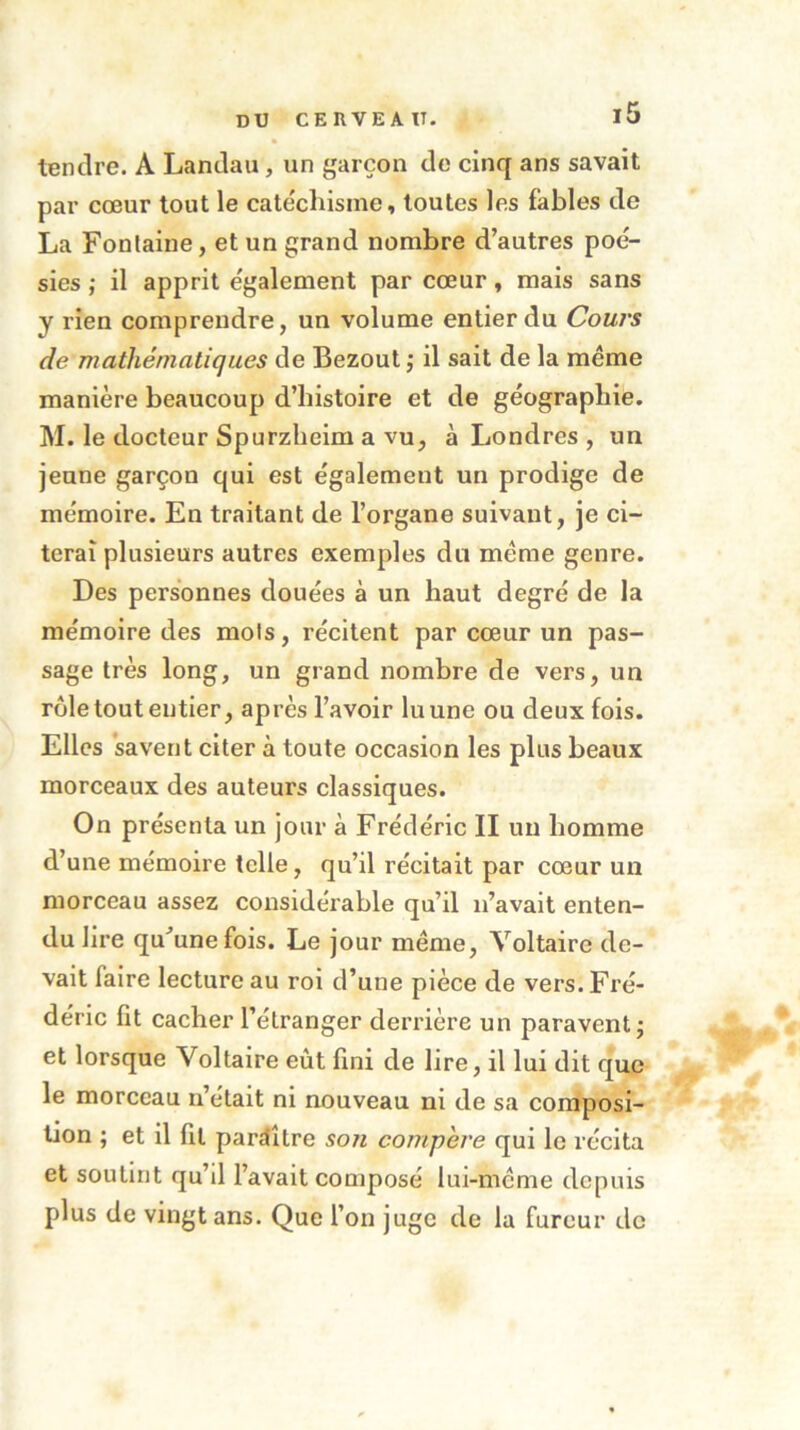 tendre. A Landau , un garçon de cinq ans savait par cœur tout le catéchisme, toutes les labiés de La Fontaine, et un grand nombre d’autres poé- sies ; il apprit également par cœur, mais sans y rien comprendre, un volume entier du Cours de mathématiques de Bezout ; il sait de la même manière beaucoup d’histoire et de géographie. M. le docteur Spurzheim a vu, à Londres , un jeune garçon qui est également un prodige de mémoire. En traitant de l’organe suivant, je ci- terai plusieurs autres exemples du meme genre. Des personnes douées à un haut degré de la mémoire des mois, récitent par cœur un pas- sage très long, un grand nombre de vers, un rôle tout entier, après l’avoir lu une ou deux fois. Elles savent citer à toute occasion les plus beaux morceaux des auteurs classiques. On présenta un jour à Frédéric II un homme d’une mémoire telle, qu’il récitait par cœur un morceau assez considérable qu’il n’avait enten- du lire qu’une fois. Le jour même, Voltaire de- vait faire lecture au roi d’une pièce de vers. Fré- déric fit cacher l’étranger derrière un paravent; et lorsque Voltaire eût fini de lire, il lui dit que le morceau n’était ni nouveau ni de sa composi- tion ; et il fil paraître son compère qui le récita et soutint qu’il l’avait composé lui-même depuis plus de vingt ans. Que l’on juge de la fureur de