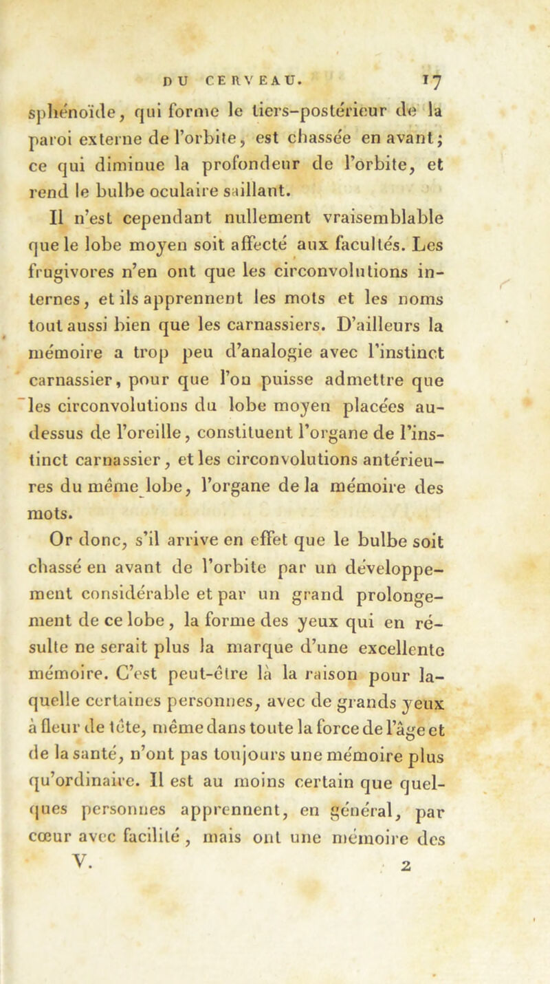 sphénoïde, qui forme le tiers-postérieur de la paroi externe de l’orbite, est chasse'e en avant; ce qui diminue la profondeur de l’orbite, et rend le bulbe oculaire saillant. Il n’est cependant nullement vraisemblable que le lobe moyen soit affecté aux facultés. Les frugivores n’en ont que les circonvolutions in- ternes, et ils apprennent les mots et les noms tout aussi bien que les carnassiers. D’ailleurs la mémoire a trop peu d’analogie avec l’instinct carnassier, pour que l’on puisse admettre que les circonvolutions du lobe moyen placées au- dessus de l’oreille, constituent l’organe de l’ins- tinct carnassier, et les circonvolutions antérieu- res du même lobe, l’organe delà mémoire des mots. Or donc, s’il arrive en effet que le bulbe soit chassé en avant de l’orbite par un développe- ment considérable et par un grand prolonge- ment de ce lobe , la forme des yeux qui en ré- sulte ne serait plus la marque d’une excellente mémoire. C’est peut-être là la raison pour la- quelle certaines personnes, avec de grands veux à fleur de tête, même dans toute la force de 1 âge et de la santé, n’ont pas toujours une mémoire plus qu’ordinaire. Il est au moins certain que quel- ques personnes apprennent, en général, par cœur avec facilité , mais ont une mémoire des Y. 2