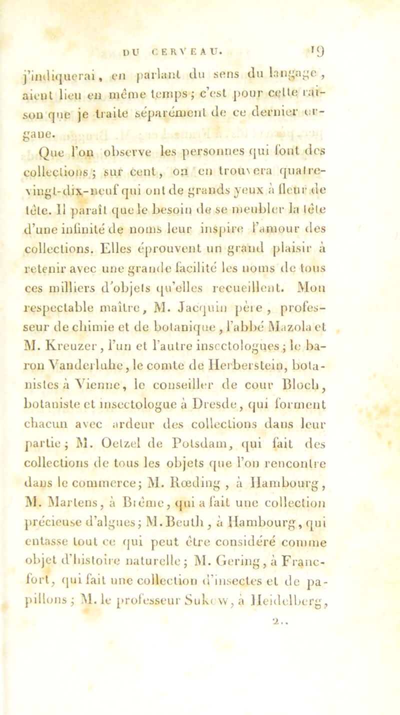 j’indiquerai, en parlant du sens du langage , aient lieu en meme temps; c’est pour cette rai- son que je traite séparément de ce dernier or- gane. Que l’on observe les personnes qui font des collections; sur cent, on en trou\era quatre- vingt-dix-neuf qui ont de grands yeux à fleur de télé. 11 paraît que le besoin de se meubler la léle d’une infinité de noms leur inspire l’amour des collections. Elles éprouvent un grand plaisir à retenir avec une grande facilité les noms de tous ces milliers d’objets qu’elles recueillent. Mon respectable maître, M. Jacquin pèie, profes- seur de chimie et de botanique , l’abbé Mazola et M. Kreuzer, l’un et l'autre insectologues ; le ba- ron Vanderluhe, le comte de Ilerberstein, bota- nistes à Vienne, le conseiller de cour Bloch, botaniste et msectologue à Dresde, qui forment chacun avec ardeur des collections dans leur partie; M. Oetzel de Polsdam, qui fait des collections de tous les objets (pie l’on rencontre dans le commerce; M. Rœding , à Hambourg, M. Marlens, à Blême, qui a fait une collection précieuse d’algues; M.Beutli, à Hambourg, qui entasse tout ce qui peut être considéré comme objet d’histoire naturelle; M. Gering, à Franc- fort, (pu fait une collection d’insectes et de pa- pillons ; M. le professeur Suk( w, à Heidelberg,