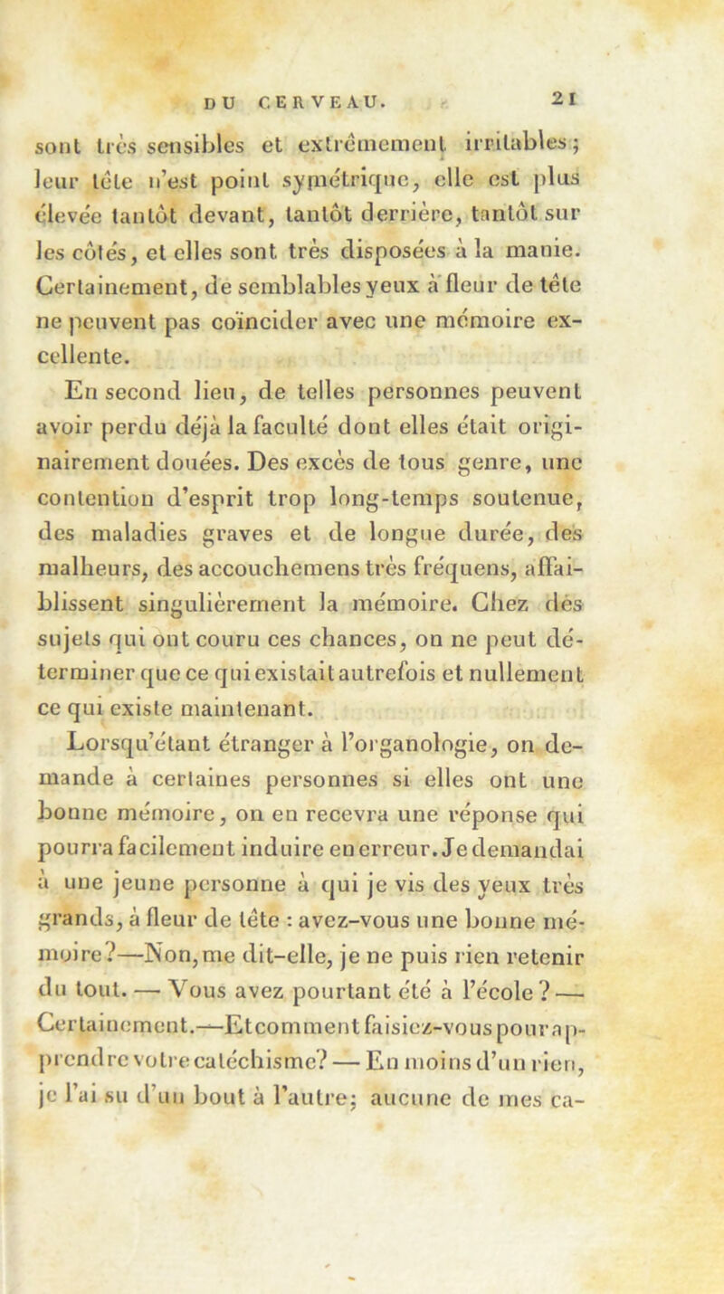 sont très sensibles et extrêmement irritables; leur tête n’est point symétrique, elle est plus élevée tantôt devant, tantôt derrière, tantôt sur les côtés, et elles sont très disposées à la manie. Certainement, de semblables yeux à fleur de tête ne peuvent pas coïncider avec une mémoire ex- cellente. En second lieu, de telles personnes peuvent avoir perdu déjà la faculté dont elles était origi- nairement douées. Des excès de tous genre, une contention d’esprit trop long-temps soutenue, des maladies graves et de longue durée, des malheurs, des accouchemens très fréquens, affai- blissent singulièrement la mémoire. Chez dés sujets qui ont couru ces chances, on ne peut dé- terminer que ce qui existait autrefois et nullement ce qui existe maintenant. Lorsqu’étant étranger à l’organologie, on de- mande à certaines personnes si elles ont une bonne mémoire, on en recevra une réponse qui pourra facilement induire enerreur. Jedemandai à une jeune personne à qui je vis des yeux très grands, à fleur de tête : avez-vous une bonne mé- moire?—-Non,me dit-elle, je ne puis rien retenir du tout. — Vous avez pourtant été à l’école ? — Certainement.—Et comment faisiez-vous pour ap- prendre votre catéchisme? — En moins d’un rien, je l’ai su d’un bout à l’autre; aucune de mes ca-