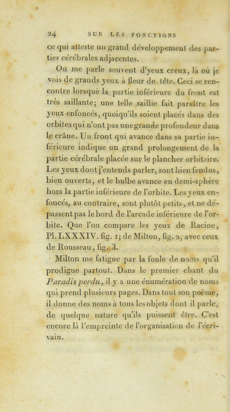 ce qui atteste un grand développement des par- ties cérébrales adjacentes. On me parle souvent d’yeux creux, là ou je vois de grands yeux à fleur de tête. Ceci se ren- contre lorsque la partie inférieure du front est très saillante; une telle sadlie fait paraître les yeux enfoncés, quoiqu’ils soient placés dans des orbites qui n’ont pas unegrande profondeur dans le crâne. Uu front qui avance dans sa partie in- férieure indique un grand prolongement de la partie cérébrale placée sur le plancher orbitaire. Les yeux dont j’entends parler, sont bien fendus, bien ouverts, et le bulbe avance en demi-sphère hors la partie inférieure de l’orbite. Les yeux en- foncés, au contraire, sont plutôt petits, et ne dé- passent pas le bord de l’arcade inférieure de for- bile. Que l’on compare les yeux de Racine, PI. LXXX1V. fig. i; de Milton, fîg. a, avec ceux de Rousseau, fig. 3. Milton me fatigue par la foule de noms qu’il prodigue partout. Dans le premier chant du Paradis perdu, il y a une énumération de noms qui prend plusieurs pages. Dans tout son poème, il donne des noms à tous les objets dont il parle, de quelque nature qu’ils puissent être. C'est encore là l’empreinte de l’organisation de récri- vait!.