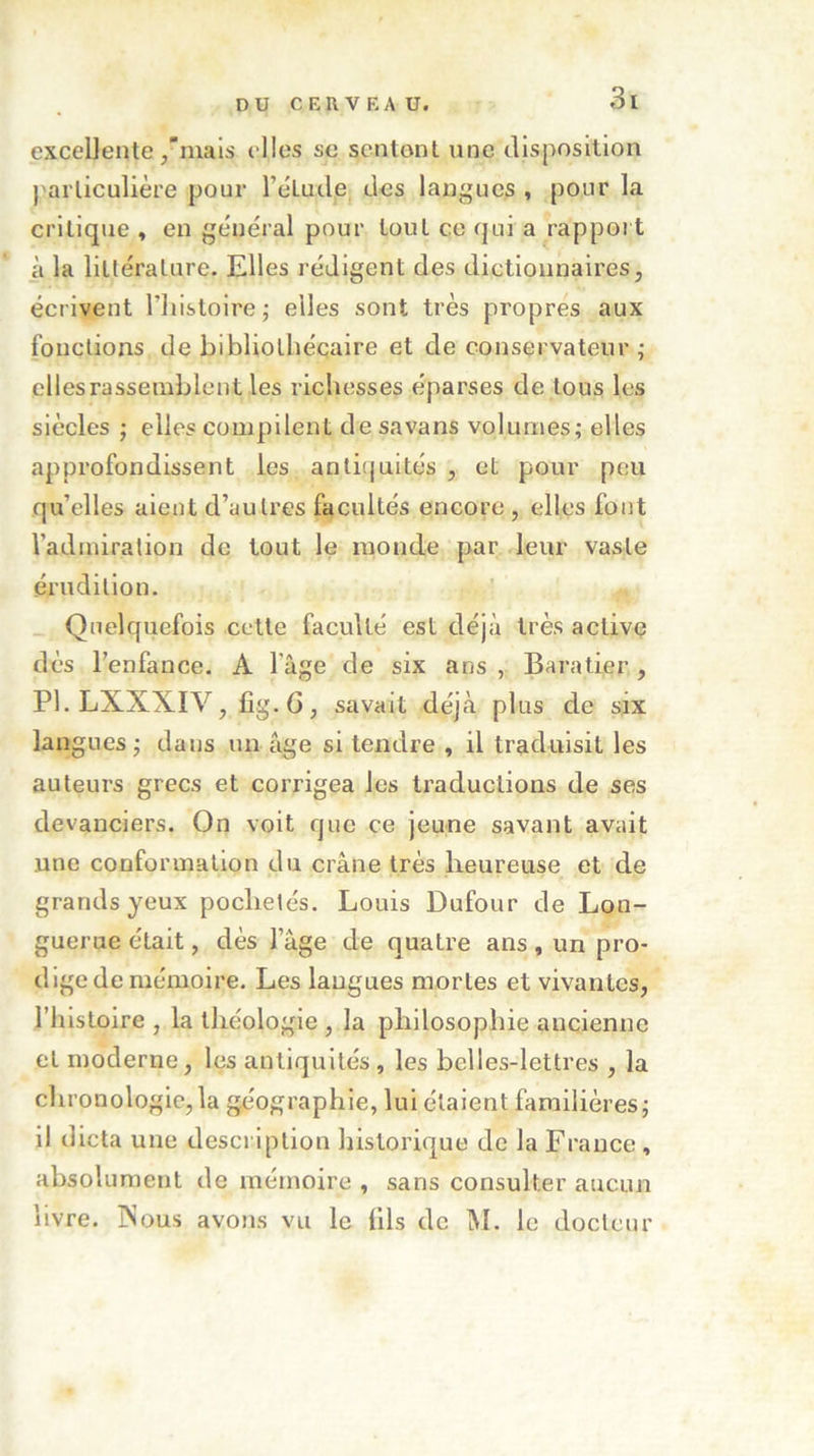 excellente ,'mais elles se sentent une disposition particulière pour l’éLude. des langues , pour la critique , en général pour tout ce qui a rapport à la littérature. Elles rédigent des dictionnaires, écrivent l’histoire; elles sont très propres aux fonctions de bibliothécaire et de conservateur ; elles rassemblent les richesses éparses de tous les siècles ; elles compilent de savans volumes; elles approfondissent les antiquités , et pour peu qu’elles aient d’autres facultés encore , elles fout l’admiration de tout le monde par leur vaste érudition. Quelquefois cette facvdlé est déjà très active dès l’enfance. A 1 âge de six ans , Baratier , Pl.LXXXIV, fig.G, savait déjà plus de six langues; dans un âge si tendre , il traduisit les auteurs grecs et corrigea les traductions de ses devanciers. On voit que ce jeune savant avait une conformation du crâne très heureuse et de grands yeux poclielés. Louis Dufour de Lon- guerue était, dès l’âge de quatre ans , un pro- dige de mémoire. Les langues mortes et vivantes, l’histoire , la théologie , la philosophie ancienne et moderne, les antiquités, les belles-lettres , la chronologie,la géographie, lui étaient familières; il dicta une description historique de la France, absolument de mémoire , sans consulter aucun livre. Nous avons vu le fils de M. le docteur