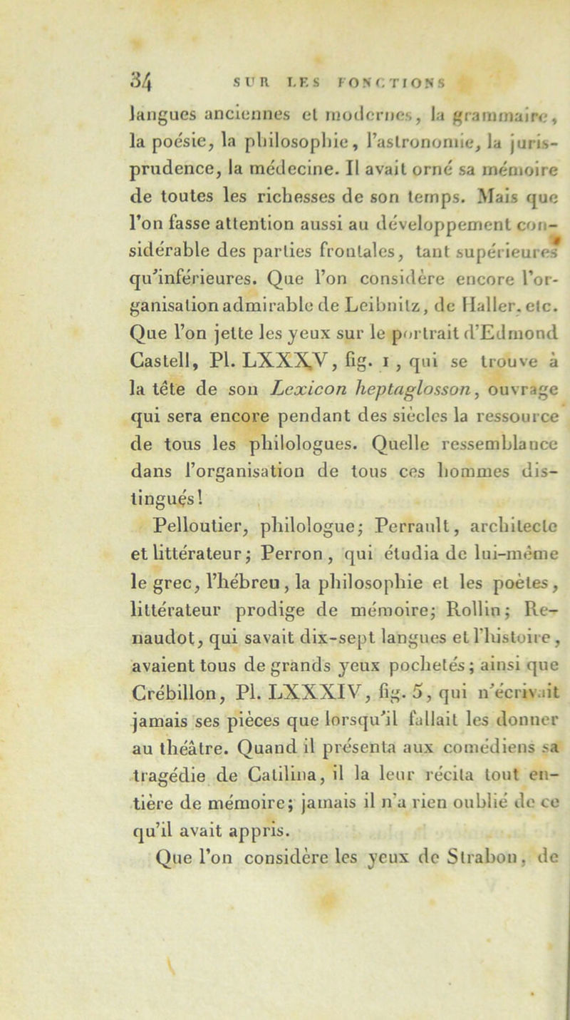 langues anciennes et modernes, la grammaire, la poésie, la philosophie, l’astronomie, la juris- prudence, la médecine. Il avait orné sa mémoire de toutes les richesses de son temps. Mais que l’on fasse attention aussi au développement con- sidérable des parties frontales, tant supérieures qu'inférieures. Que l’on considère encore l’or- ganisation admirable de Leibnitz, de Haller.etc. Que l’on jette les yeux sur le portrait d’Edmond Cas tell, PI. LXXXV, fig. i , qui se trouve à la tête de son Lcxicon heptaglosson, ouvrage qui sera encore pendant des siècles la ressource de tous les philologues. Quelle ressemblance dans l’organisation de tous ces hommes dis- tingués! Pelloutier, philologue ; Perraidt, architecte et littérateur 5 Perron, qui étudia de lui-même le grec, l’hébreu, la philosophie et les poètes, littérateur prodige de mémoire ; Rollin; Re- naudot, qui savait dix-sept langues et l liistoire, avaient tous de grands yeux pochetés; ainsi que Crébillon, PI. LXXXIV, fig. 5, qui n'écrivait jamais ses pièces que lorsqu'il fallait les donner au théâtre. Quand il présenta aux comédiens sa tragédie de Catilina, il la leur récita tout en- tière de mémoire; jamais il n’a rien oublié de ce qu’il avait appris. Que l’on considère les yeux de Slrabon, de