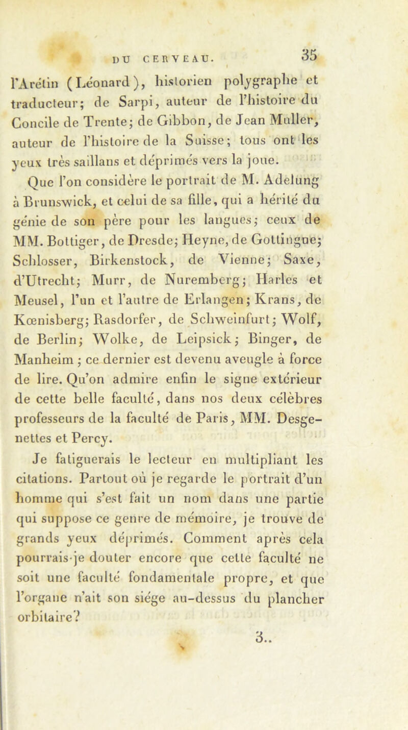 l’Arélin (Léonard), historien polygraplie et traducteur; de Sarpi, auteur de l’histoire du Concile de Trente; de Gibbon, de Jean Muller, auteur de l’histoire de la Suisse; tous ont les yeux très saillans et déprimés vers la joue. Que l’on considère le portrait de M. Adelung à Brunswick, et celui de sa fdle, qui a hérité du génie de son père pour les langues; ceux de MM. Bottiger, de Dresde; Heyne, de Gotlingue; Schlosser, Birkenstock, de Vienne; Saxe, d’Utrecht; Murr, de Nuremberg; Harles et Meusel, l’un et l’autre de Erlangen; Krans, de Kœnisberg; Rasdorfer, de Scliweinfurt; Wolf, de Berlin; Wolke, de Leipsick; Binger, de Manheim ; ce dernier est devenu aveugle à force de lire. Qu’on admire enfin le signe extérieur de cette belle faculté, dans nos deux célèbres professeurs de la faculté de Paris, MM. Desge- nettes et Percy. Je fatiguerais le lecteur en multipliant les citations. Partout où je regarde le portrait d’un homme qui s’est fait un nom dans une partie qui suppose ce genre de mémoire, je trouve de grands yeux déprimés. Comment après cela pourrais-je douter encore que cette faculté ne soit une faculté fondamentale propre, et que l’organe n’ait son siège au-dessus du plancher orbitaire? 3..