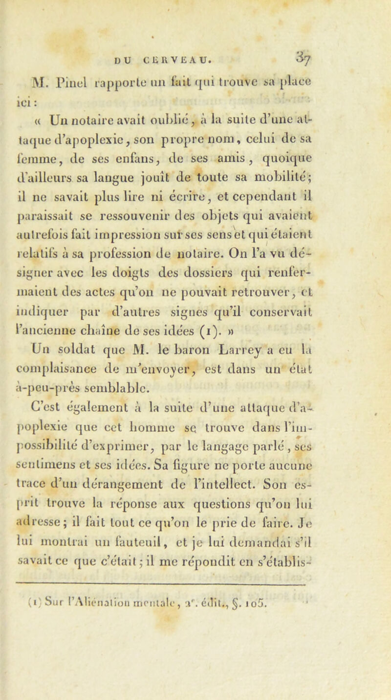 DU CK U VEAU. 3-7 M. Pinel rapporte un lait qui trouve à a place ici : « Un notaire avait oublié, à la suite d’une at- taque d’apoplexie, son propre nom, celui de sa femme, de ses enfans, de ses amis, quoique d’ailleurs sa langue jouît de toute sa mobilité; il ne savait plus lire ni écrire, et cependant il paraissait se ressouvenir des objets qui avaient autrefois fait impression sut ses senset quittaient relatifs à sa profession de notaire. On l’a vu dé- signer avec les doigts des dossiers qui renfer- maient des actes qu’on ne pouvait retrouver, et indiquer par d’autres signes qu’il conservait l’ancienne chaîne do ses idées (i). » Un soldat que M. le baron Larrey a eu la complaisance de m'envoyer, est dans un étal à-peu-près semblable. C’est également à la suite d’une attaque d’a- poplexie que cet homme se trouve dans l’im- possibilité d’exprimer, par le langage parlé , ses senlimens et ses idées. Sa figure ne porte aucune trace d’un dérangement de l’intellect. Son es- prit trouve la réponse aux questions qu’on lui ad resse ; il fait tout ce qu’on le prie de faire. Je lui montrai un fauteuil, et je lui demandai s’il savait ce que c’était ; il me répondit en s’établis- (*' 3ur l’Aliénation moniale, éilit., §. io5.