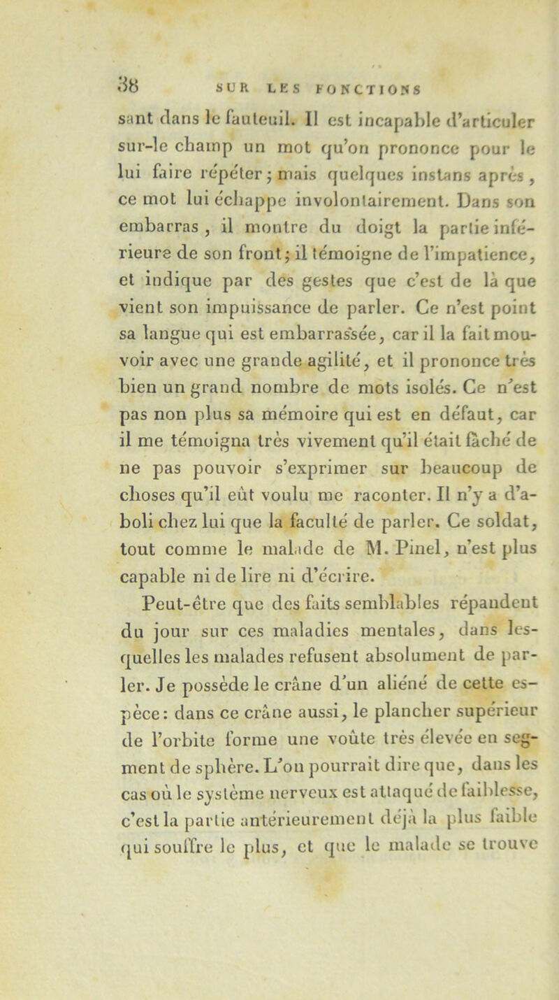 sant dans le fauteuil. Il est incapable d’articuler sur-le champ un mot qu’on prononce pour le lui faire répéter ; mais quelques instans après, ce mot lui échappe involontairement. Dans son embarras, il montre du doigt la partie infé- rieure de son front; il témoigne de l’impatience, et indique par des gestes que c’est de là que vient son impuissance de parler. Ce n’est point sa langue qui est embarrassée, car il la fait mou- voir avec une grande agilité, et il prononce très bien un grand nombre de mots isolés. Ce n’est pas non plus sa mémoire qui est en défaut, car il me témoigna très vivement qu’il était fâché de ne pas pouvoir s’exprimer sur beaucoup de choses qu’il eut voulu me raconter. Il n’y a d’a- boli chez lui que la faculté de parler. Ce soldat, tout comme le malade de M. Pinel, n’est plus capable ni de lire ni d’écrire. Peut-être que des faits semblables répaudeut du jour sur ces maladies mentales, dans les- quelles les malades refusent absolument de par- ler. Je possède le crâne d’un aliéné de cette es- pèce: dans ce crâne aussi, le plancher supérieur de l’orbite forme une voûte très élevée en seg- ment de sphère. L’on pourrait dire que, dans les cas où le système nerveux est attaqué de faiblesse, c’est la partie antérieurement déjà la plus faible qui souffre le plus, et que le malade se trouve