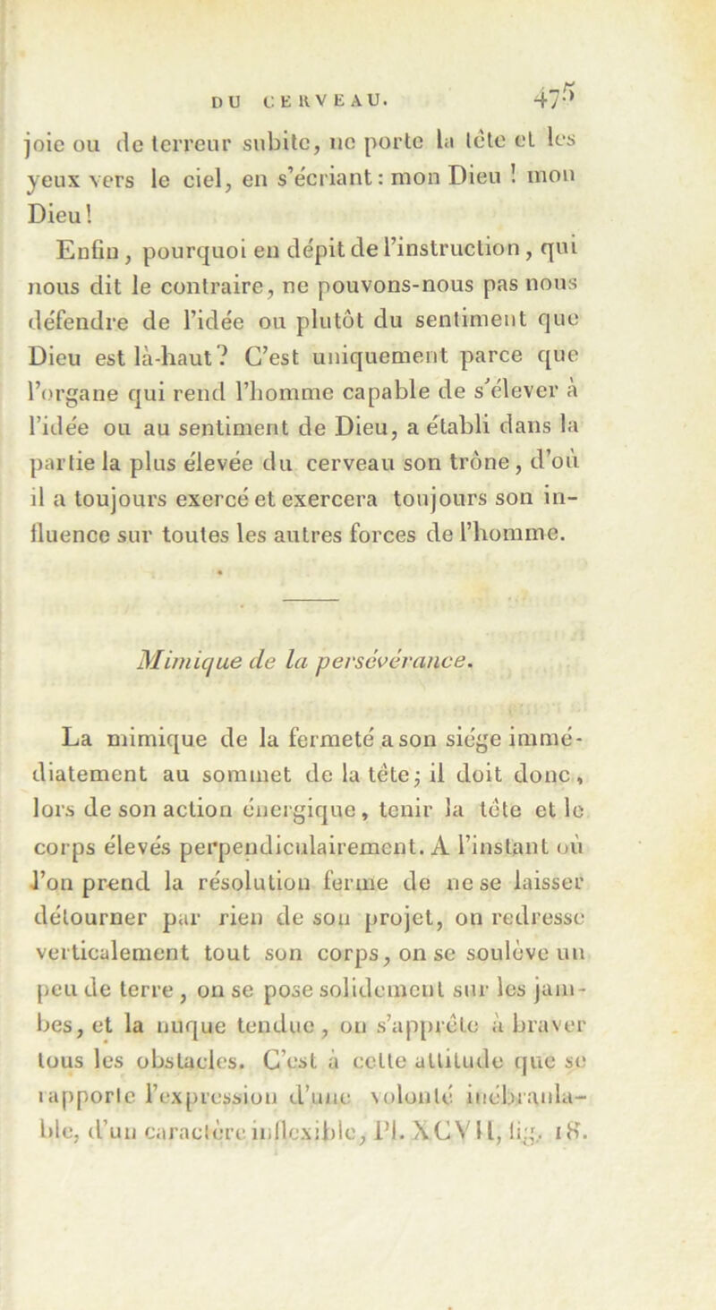 47-/> joie ou de terreur subite, ne porte bi tète et les yeux vers le ciel, en s’écriant: mon Dieu ! mon Dieu! Enfin , pourquoi en dépit de l’instruction, qui nous dit le contraire, ne pouvons-nous pas nous défendre de l’idée ou plutôt du sentiment que Dieu est là-haut? C’est uniquement parce que l’organe qui rend l’homme capable de s’élever a l’idée ou au sentiment de Dieu, a établi dans la partie la plus élevée du cerveau son trône, d’où il a toujours exercé et exercera toujours son in- fluence sur toutes les autres forces de l’homme. Mimique de la persévérance. La mimique de la fermeté a son siège immé- diatement au sommet de la tête -, il doit donc, lors de son action énergique, tenir la tète elle corps élevés perpendiculairement. A l’instant où l’on prend la résolution ferme de ne se laisser détourner par rien de sou projet, on redresse verticalement tout son corps, on se soulève un peu de terre , on se pose solidement sur les jam- bes, et la nuque tendue, on s’apprête à braver tous les obstacles. C’est à celte altitude que se 1 apporte l’expression d’une volonté inébranla- ble, d’un caractèreinllexible, PI. XCV11, lig, iH.