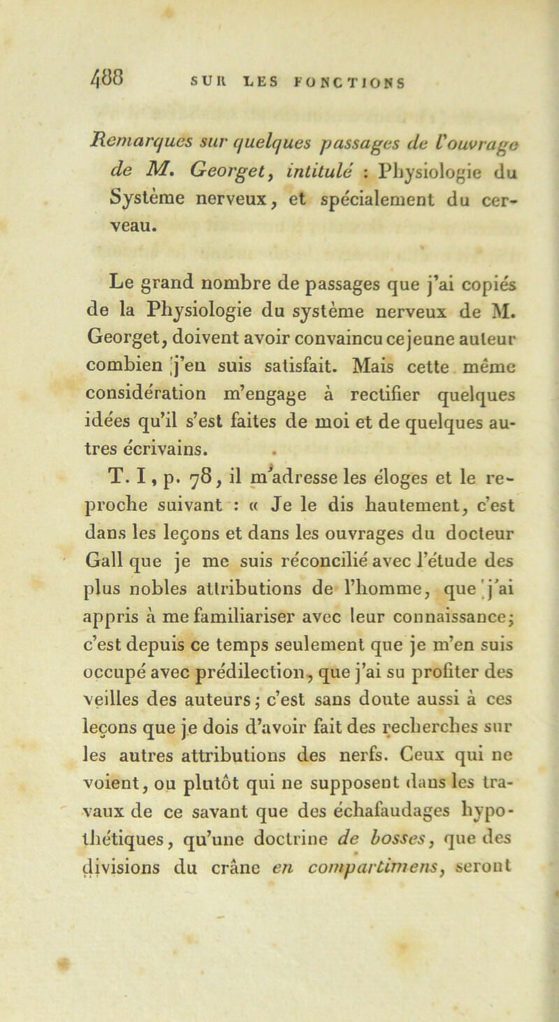 Remarques sur quelques passages de l'ouvrage de M. Georget, intitulé : Physiologie du Système nerveux, et spécialement du cer- veau. Le grand nombre de passages que j’ai copiés de la Physiologie du système nerveux de M. Georget, doivent avoir convaincu ce jeune auteur combien j’en suis satisfait. Mais cette même considération m’engage à rectifier quelques idées qu’il s’est faites de moi et de quelques au- tres écrivains. T. I, p. 78, il m’adresse les éloges et le re- proche suivant : « Je le dis hautement, c’est dans les leçons et dans les ouvrages du docteur Gall que je me suis réconcilié avec l’étude des plus nobles attributions de l’homme, que j’ai appris à me familiariser avec leur connaissance ; c’est depuis ce temps seulement que je m’en suis occupé avec prédilection, que j’ai su profiter des veilles des auteurs ; c’est sans doute aussi à ces leçons que je dois d’avoir fait des recherches sur les autres attributions des nerfs. Ceux qui ne voient, ou plutôt qui ne supposent dans les tra- vaux de ce savant que des échafaudages hypo- thétiques, qu’une doctrine de bosses, que des divisions du crâne en compartimens, seront