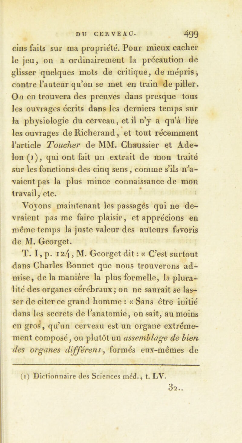 cins faits sur nia propriété. Pour mieux cacher le jeu, on a ordinairement la précaution de glisser quelques mots de critique, de mépris, contre l’auteur qu’on se met en train de piller. On en trouvera des preuves dans presque tous les ouvrages écrits dans les derniers temps sur la physiologie du cerveau, et il n’y a qu’à lire les ouvrages deRicherand, et tout récemment l’article Toucher de MM. Chaussier et Ade~ Ion (j), qui ont fait un extrait de mon traité sur les fonctions des cinq sens, comme s’ils n'a- vaient pas la plus mince connaissance de mon travail, etc. Voyons maintenant les passagés qui ne de- vraient pas me faire plaisir, et apprécions en même temps la juste valeur des auteurs favoris de M. Georget. T. I, p. 124, M. Georget dit : « C’est surtout dans Charles Bonnet que nous trouverons ad- mise, de la manière la plus formelle, la plura- lité des organes cérébraux; on ne saurait se las- ser de citer ce grand homme : « Sans être initié dans les secrets de l'anatomie, on sait, au moins en gros, qu’un cerveau est un organe extrême- ment composé, ou plutôt un assemblage de bien des organes différais, formés eux-mêmes de (1) Dictionnaire des Sciences inéd., t. LV. 3-2.