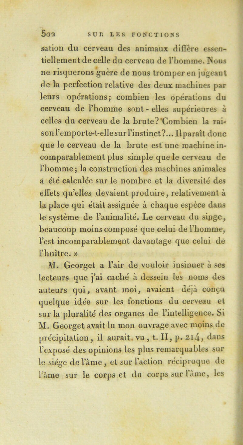 sation du cerveau des animaux diffère essen- tiellement de celle du cerveau de riiomme. ISous ne risquerons guère de nous tromper en jugeant de la perfection relative des deux machines par leurs opérations; combien les opérations du cerveau de l’homme sont - elles supérieures à celles du cerveau de la brute?‘Combien la rai- sonrcmporte-t-eHesurl’instinct?... Ilparaîl donc que le cerveau de la brute est une machine in- comparablement plus simple que le cerveau de l’homme; la construction des machines animales a été calculée sur le nombre et la diversité des effets qu’elles devaient produire, relativement à la place qui était assignée à chaque espèce dans le système de l’animalité. Le cerveau du sipge, beaucoup moins composé que celui de l’homme, l’est incomparablement davantage que celui de l'huître. » M. Georget a l’air de vouloir insinuer à ses lecteurs que j’ai caché à dessein les noms des auteurs qui, avant moi, avaient déjà conçu quelque idée sur les fonctions du cerveau et sur la pluralité des organes de l’intelligence. Si M. Georget avait lu mon ouvrage avec moins de précipitation, il aurait, vu , t. II, p. 214 > dans l’exposé des opinions les plus remarquables sur h; siège de l’âme, et sur l’action réciproque de