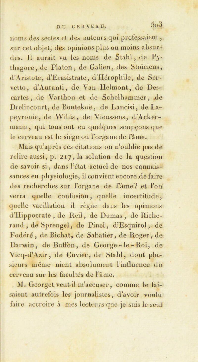 5l>3 noms des seules el des au leurs qui prolessaieul, sur cet objet, des opinions plus ou moins absur- des. .11 aurait vu les noms de Slalil, de Py- thagore, de Platon, de Galien, des Stoïciens, d’Aristote, d’Erasistrale, d’He'ropldle, de Ser- vetto, d’Auranli, de Van Helmont, de Des- caries, île Varlhou el de Schelhammer, .de Drelincourt, de Bontekoë, de Lancisi, de La- pey rouie, de Willis , de Vieussens, d’Acker- maun, qui tous ont eu quelques soupçons que le cerveau est le sie'ge ou l’organe de lame. Mais qu’après ces citations on n’oublie pas de relire aussi, p. 217, la solution de la question de savoir si, dans l'état actuel de nos connais- sances en physiologie, il convient encore de faire des recherches sur l’organe de l’âme? et l’on verra quelle confusion, quelle incertitude, quelle vacillation il règne dans les opinions d’Hippocrate , de Reil, de Dumas , de Riche- rand , de Sprengel, de Pinel, d’Esquirol, de Fodéré, de Bichat, de Sabatier, de Roger, de Darwin, de Buffon, de George - le - Roi, de Yicq-d’Azir, de Cuvier, de Stalil, dont pim- sieurs même nient absolument l’intluence du cerveau sur les facultés de l’âme. M. Georget veut-il m’accuser, comme le fai- saient autrefois les journalistes, d’avoir voulu faire accroire à mes lecti urs que je suis le seul