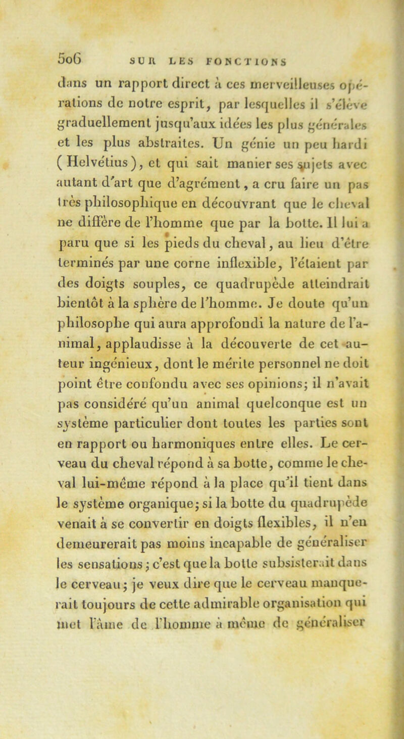 dans un rapport direct à ces merveilleuses opé- rations de notre esprit, par lesquelles il s’élève graduellement jusqu’aux idées les plus générales et les plus abstraites. Un génie un peu hardi (Helvétius), et qui sait manier ses %ujels avec autant d'art que d’agrément, a cru faire un pas très philosophique en découvrant que le cheval ne diffère de l’homme que par la botte. Il lui a paru que si les pieds du cheval, au lieu d’être terminés par une corne inflexible, l’étaient par des doigts souples, ce quadrupède atteindrait bientôt à la sphère de l'homme. Je doute qu’un philosophe qui aura approfondi la nature de la- nimal, applaudisse à la découverte de cet au- teur ingénieux, dont le mérite personnel ne doit point être confondu avec ses opinions; il n’avait pas considéré qu’un animal quelconque est un système particulier dont toutes les parties sont en rapport ou harmoniques entre elles. Le cer- veau du cheval répond à sa botte, comme le che- val lui-même répond à la place qu’il tient dans le système organique; si la botte du quadrupède venait à se convertir en doigts flexibles, il n’eu demeurerait pas moins incapable de généraliser les sensations ; c’est que la botte subsisterait dans le cerveau; je veux dire que le cerveau manque- rait toujours de cette admirable organisation qui met l’âme de l’homme à même de généraliser