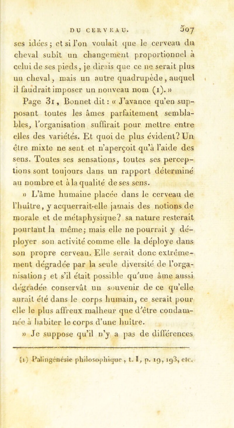 ses idées j et si l’on voulait que le cerveau du cheval subit un changement proportionnel à celui de ses pieds, je dirais que ce ne serait plus un cheval, mais un autre quadrupède, auquel il faudrait imposer un nouveau nom (1). » Page 3i, Bonnet dit : « J’avance qu’en sup- posant toutes les âmes parfaitement sembla- bles, l’organisation suffirait pour mettre entre elles des variétés. Et quoi de plus évident? Un être mixte ne sent et n’aperçoit qu’à l’aide des sens. Toutes ses sensations, toutes ses percep- tions sont toujours dans un rapport déterminé au nombre et à la qualité de ses sens. » L’âme humaine placée dans le cerveau de l’huître, y acquerrait-elle jamais des notions de morale et de métaphysique? sa nature resterait pourtant la meme; mais elle ne pourrait y dé- ployer son activité comme elle la déployé dans son propre cerveau. Elle serait donc extrême- ment dégradée par la seule diversité de l’orga- nisation; et s’il était possible qu’une âme aussi dégradée conservât un souvenir de ce qu’elle aurait été dans le corps humain, ce serait pour elle le plus affreux malheur que d’être condam- née à habiter le corps d’une huître. » Je suppose qu’il n’y a pas de différences (1) ^alingénésie philosophique, t. I, p. 19, iq3, etc.