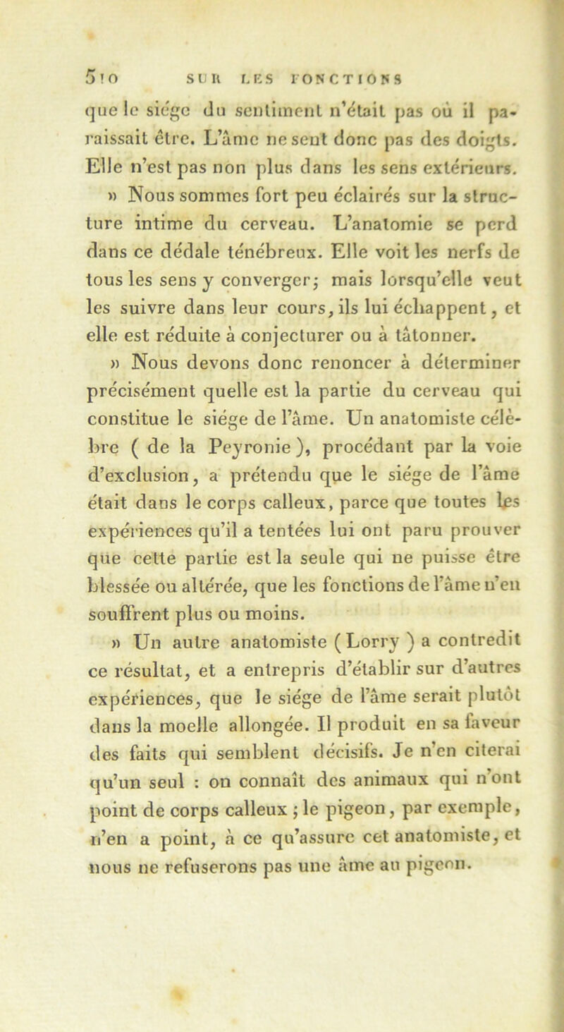 que le siège du sentiment n’était pas où il pa- raissait être. L’âme ne sent donc pas des doigts. Elle n’est pas non plus dans les sens extérieurs. » Nous sommes fort peu éclairés sur la struc- ture intime du cerveau. L’anatomie se perd dans ce dédale ténébreux. Elle voit les nerfs de tous les sens y converger; mais lorsqu’elle veut les suivre dans leur cours, ils lui échappent, et elle est réduite à conjecturer ou à tâtonner. » Nous devons donc renoncer à déterminer précisément quelle est la partie du cerveau qui constitue le siège de l’âme. Un anatomiste célè- bre ( de la Peyronie ), procédant par la voie d’exclusion, a prétendu que le siège de l’âme était dans le corps calleux, parce que toutes les expériences qu’il a tentées lui ont paru prouver que cette partie est la seule qui ne puisse être blessée ou altérée, que les fonctions de l’âme n’en souffrent plus ou moins. » Un autre anatomiste (Lorry ) a contredit ce résultat, et a entrepris d’établir sur d’autres expériences, que le siège de l’âme serait plutôt dans la moelle allongée. Il produit en sa faveur des faits qui semblent décisifs. Je n’en citerai qu’un seul : ou connaît des animaux qui n’ont point de corps calleux ; le pigeon, par exemple, n’en a point, à ce qu’assure cet anatomiste, et nous ne refuserons pas une âme au pigeon.