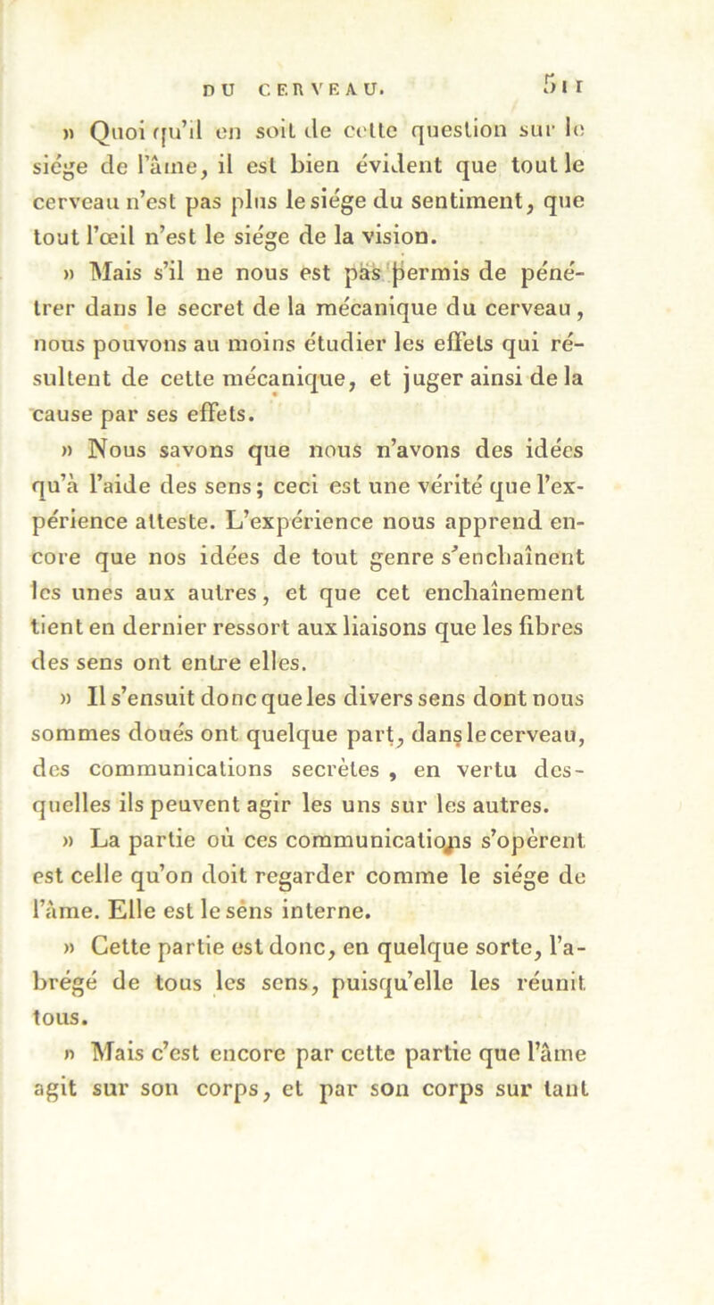 » Quoi qu’il on soit de celle question sur le siège de laine, il est bien évident que tout le cerveau n’est pas plus le siège du sentiment, que tout l’œil n’est le siège de la vision. » Mais s’il ne nous est pas permis de péné- trer dans le secret de la mécanique du cerveau , nous pouvons au moins étudier les effets qui ré- sultent de cette mécanique, et juger ainsi de la cause par ses effets. » Nous savons que nous n’avons des idées qu’à l’aide des sens; ceci est une vérité que l’ex- périence atteste. L’expérience nous apprend en- core que nos idées de tout genre s'enchaînent les unes aux autres, et que cet enchaînement tient en dernier ressort aux liaisons que les fibres des sens ont entre elles. » Il s’ensuit donc que les divers sens dont nous sommes doués ont quelque part, dans le cerveau, des communications secrètes , en vertu des- quelles ils peuvent agir les uns sur les autres. » La partie où ces communications s’opèrent est celle qu’on doit regarder comme le siège de l’âme. Elle est lesèns interne. » Cette partie est donc, en quelque sorte, l’a- brégé de tous les sens, puisqu’elle les réunit tous. n Mais c’est encore par cette partie que l’âme agit sur son corps, et par son corps sur tant