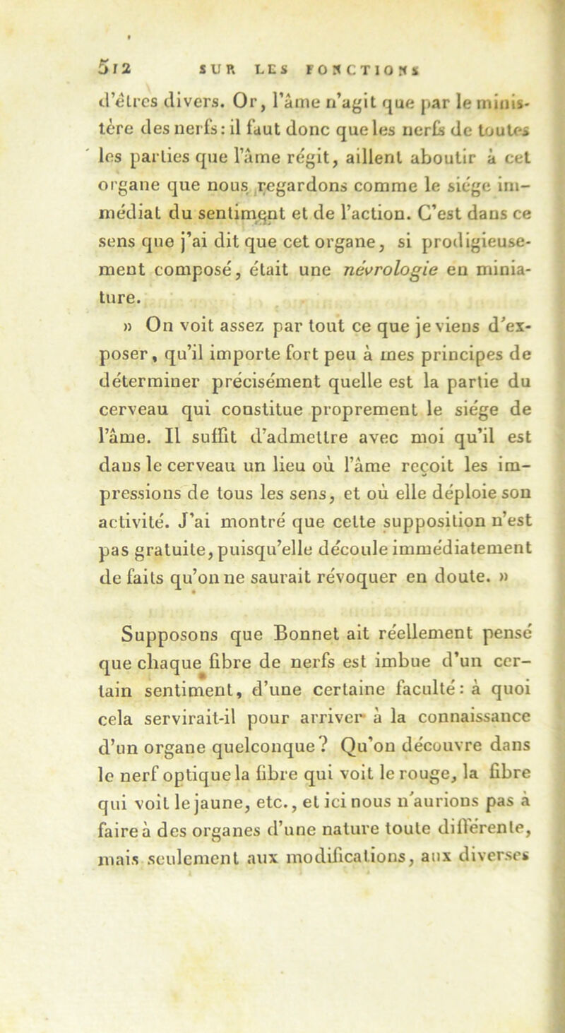 d’èlres divers. Or, l’âme n’agit que par le minis- tère des nerfs: il faut donc que les nerfs de toutes les parties que l’âme régit, aillent aboutir à cet organe que nous regardons comme le siège im- médiat du sentiment et de l’action. C’est dans ce sens que j’ai dit que cet organe, si prodigieuse- ment composé, était une nécrologie en minia- ture. » On voit assez par tout ce que je viens d’ex- poser, qu’il importe fort peu à mes principes de déterminer précisément quelle est la partie du cerveau qui constitue proprement le siège de lame. Il suffit d’admettre avec moi qu’il est dans le cerveau un lieu où l’âme reçoit les im- pressions de tous les sens, et où elle déploie son activité. J’ai montré que cette supposition n’est pas gratuite, puisqu’elle découle immédiatement de faits qu’on ne saurait révoquer en doute. » Supposons que Bonnet ait réellement pensé que chaque fibre de nerfs est imbue d’un cer- tain sentiment, d’une certaine faculté: à quoi cela servirait-il pour arriver à la connaissance d’un organe quelconque ? Qu’on découvre dans le nerf optique la fibre qui voit le rouge, la fibre qui voit le jaune, etc., et ici nous n'aurions pas à faire à des organes d’une nature toute différente, mais seulement aux modifications, aux diverses