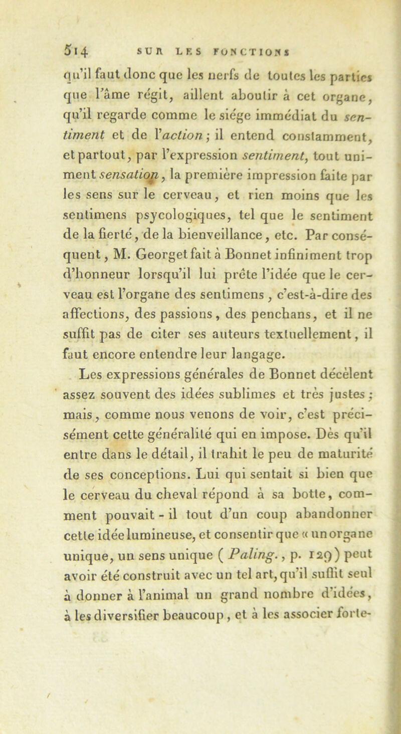 qu’il faut donc que les nerfs de toutes les parties que Famé régit, aillent aboutira cet organe, qu’il regarde comme le siège immédiat du sen- timent et de Yaction-, il entend constamment, et partout, par l’expression sentiment, tout uni- ment sensation, la première impression faite par les sens sur le cerveau, et rien moins que les sentimens psycologiques, tel que le sentiment de la fierté, de la bienveillance, etc. Par consé- quent, M. Georget fait à Bonnet infiniment trop d’honneur lorsqu’il lui prête l’idée que le cer- veau est l’organe des sentimens , c’est-à-dire des affections, des passions, des penebans, et il ne suffit pas de citer ses auteurs textuellement, il faut encore entendre leur langage. Les expressions générales de Bonnet décèlent assez souvent des idées sublimes et très justes ; mais, comme nous venons de voir, c’est préci- sément cette généralité qui en impose. Dès qu'il entre dans le détail, il trahit le peu de maturité de ses conceptions. Lui qui sentait si bien que le cerveau du cheval répond à sa botte, com- ment pouvait - il tout d’un coup abandonner cette idée lumineuse, et consentir que « un organe unique, un sens unique ( Paling., p. 12.9) peut avoir été construit avec un tel art, qu’il suffit seul à donner à l’animal un grand nombre d’idées, à les diversifier beaucoup, et a les associer forte-