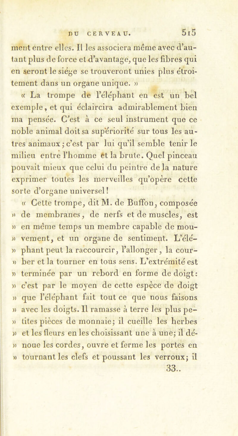 ment entre elles. Il les associera meme avec d’au- tant plus de force et d’avantage, que les fibres qui en seront le siège se trouveront unies plus e'troi- tement dans un organe unique. » « La trompe de l’éléphant en est un bel exemple, et qui éclaircira admirablement bien ma pensée. C'est à ce seul instrument que ce noble animal doit sa supériorité sur tous les au- tres animaux ; c’est par lui qu’il semble tenir le milieu entre l’homme et la brute. Quel pinceau pouvait mieux que celui du peintre de la nature exprimer toutes les merveilles qu’opère celte sorte d’organe universel! « Cette trompe, dit M. de Bufïon, composée » de membranes, de nerfs et de muscles, est » en meme temps un membre capable de mou- » vement, et un organe de sentiment. L’élé- » pliant peut la raccourcir, l’allonger, la cour- » ber et la tourner en tous sens. L’extrémité est T> terminée par un rebord en forme de doigt: » c’est par le moyen de cette espèce de doigt » que l’éléphant fait tout ce que nous faisons » avec les doigts. Il ramasse à terre les plus pe- » tites pièces de monnaie; il cueille les herbes » et les fleurs en les choisissant une à une; il dé- » noue les cordes, ouvre et ferme les portes en » tournant les clefs et poussant les verroux; il