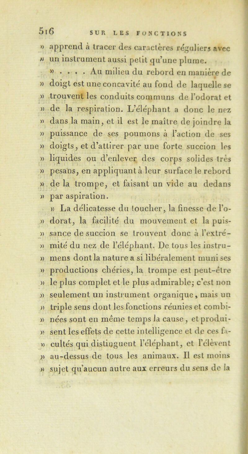 » apprend a tracer des caractères réguliers avec » un instrument aussi petit qu’une plume. w • • • • Au milieu du rebord en manière de • » doigt est une concavité au fond de laquelle se » trouvent les conduits communs de l’odorat et » de la respiration. L’éléphant a donc le nez » dans la main, et il est le maître de joindre la » puissance de ses poumons à l’action de ses » doigts, et d’attirer par une forte succion les » liquides ou d’enlever des corps solides très » pesans, en appliquant à leur surface le rebord » de la trompe, et faisant un vide au dedans » par aspiration. » La délicatesse du toucher, la finesse de l’o- » dorât, la facilité du mouvement et la puis- » sance de succion se trouvent donc à l’extré- » mité du nez de l’éléphant. De tous les instru- » mens dont la nature a si libéralement muni ses » productions chéries, la trompe est peut-être » le plus complet et le plus admirable; c’est non » seulement un instrument organique, mais un » triple sens dont les fonctions réunies et combi- » nées sont en même temps la cause, et produi- » sent les effets de cette intelligence et de ces fit- » cultes qui distinguent l’éléphant, et l’élèvent » au-dessus de tous les animaux. Il est moins » sujet qu’aucun autre aux erreurs du sens de la