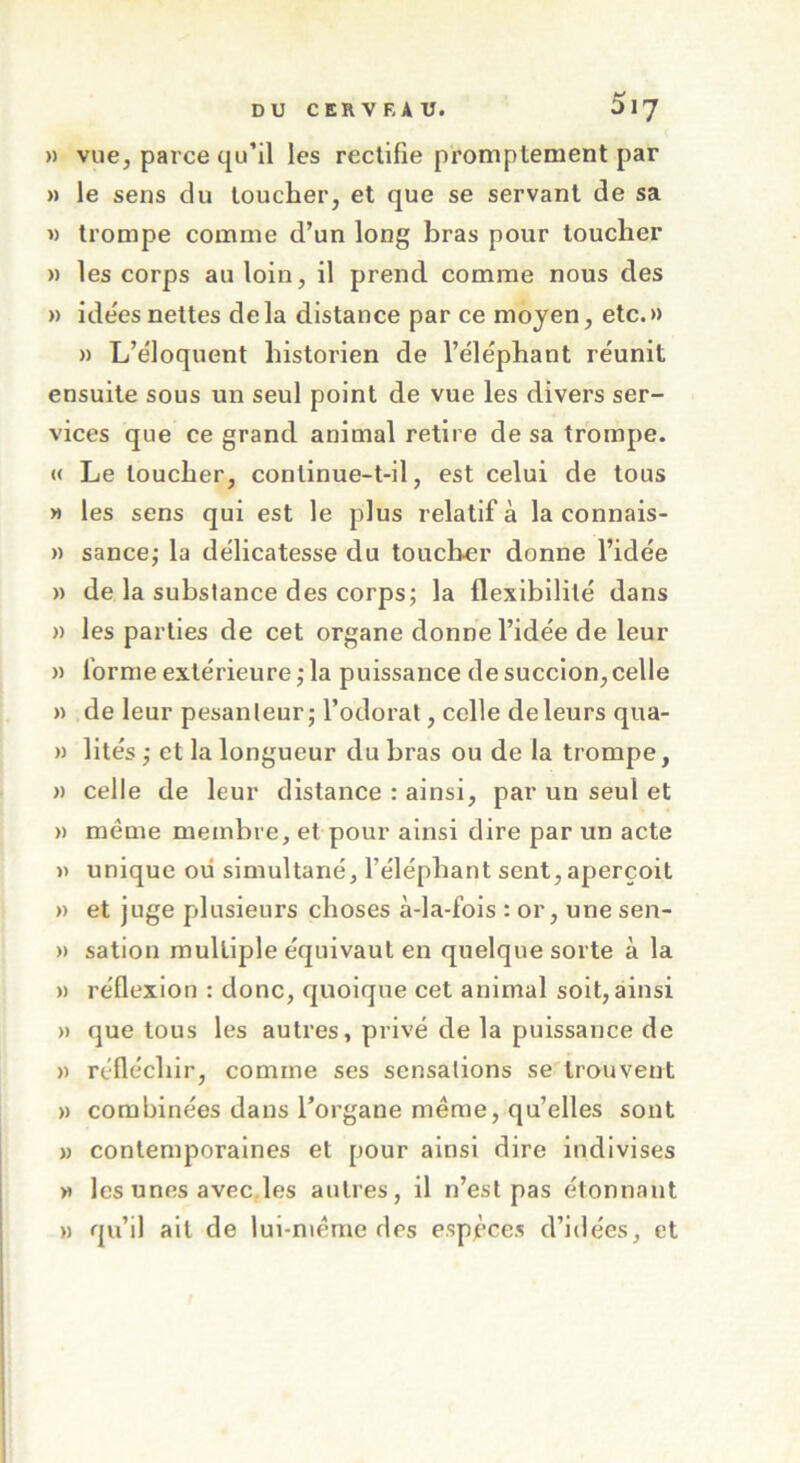 » vue, parce qu’il les rectifie promplement par » le sens du toucher, et que se servant de sa » trompe comme d’un long bras pour toucher » les corps au loin, il prend comme nous des » ide'es nettes delà distance par ce moyen, etc.» » L’éloquent historien de l’éléphant réunit ensuite sous un seul point de vue les divers ser- vices que ce grand animal retire de sa trompe. « Le loucher, continue-t-il, est celui de tous » les sens qui est le plus relatif à la connais- » sance; la délicatesse du toucher donne l’idée » de la substance des corps; la flexibilité dans » les parties de cet organe donne l’idée de leur » forme extérieure; la puissance de succion, celle » de leur pesanteur; l’odorat, celle de leurs qua- » lités ; et la longueur du bras ou de la trompe, » celle de leur distance : ainsi, par un seul et » meme membre, et pour ainsi dire par un acte » unique oii simultané, l’éléphant sent, aperçoit » et juge plusieurs choses à-la-fois : or, une sen- » sation multiple équivaut en quelque sorte à la » réflexion : donc, quoique cet animal soit, ainsi » que tous les autres, privé de la puissance de » réfléchir, comme ses sensations se trouvent » combinées dans l’organe même, qu’elles sont » contemporaines et pour ainsi dire indivises » les unes avec les autres, il n’est pas étonnant » qu’il ait de lui-même des espèces d’idées, et