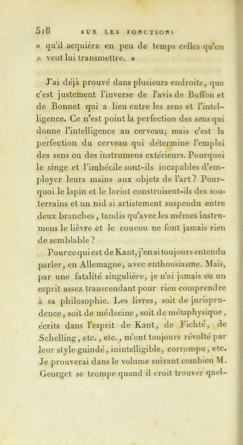 » qu’il acquière en peu de temps celles qu’on » veut lui transmettre. »> J’ai déjà prouvé dans plusieurs endroits, que c’est justement l’inverse de l’avis de Bufïbn et de Bonnet qui a lieu entre les sens et l’intel- ligence. Ce n’est point la perfection des sens qui donne l’intelligence au cerveau; mais c’est la perfection du cerveau qui détermine l’emploi des sens ou des instrumens extérieurs. Pourquoi le singe et l’imbécile sont-ils incapables d’em- ployer leurs mains aux objets de l’art? Pour- quoi le lapin et le loriot construisent-ils des sou- terrains et un nid si arlislement suspendu entre deux branches , tandis qu’avec les memes instru- mens le lièvre et le coucou ne font jamais rien de semblable? Pource qui est de Kant, j’en ai toujours entendu parler, en Allemagne, avec enthousiasme. Mais, par une fatalité singulière, je n’ai jamais eu un esprit assez transcendant pour rien comprendre à sa philosophie. Les livres, soit de jurispru- dence, soit de médecine, soit de métaphysique, écrits dans l’esprit de Kant, de Fichté, de Sclielling, etc., etc., m’ont toujours révolté par leur style guindé, inintelligible, corrompu , etc. Je prouverai dans le volume suivant combien M. Georgct se trompe quand il croit trouver quel-