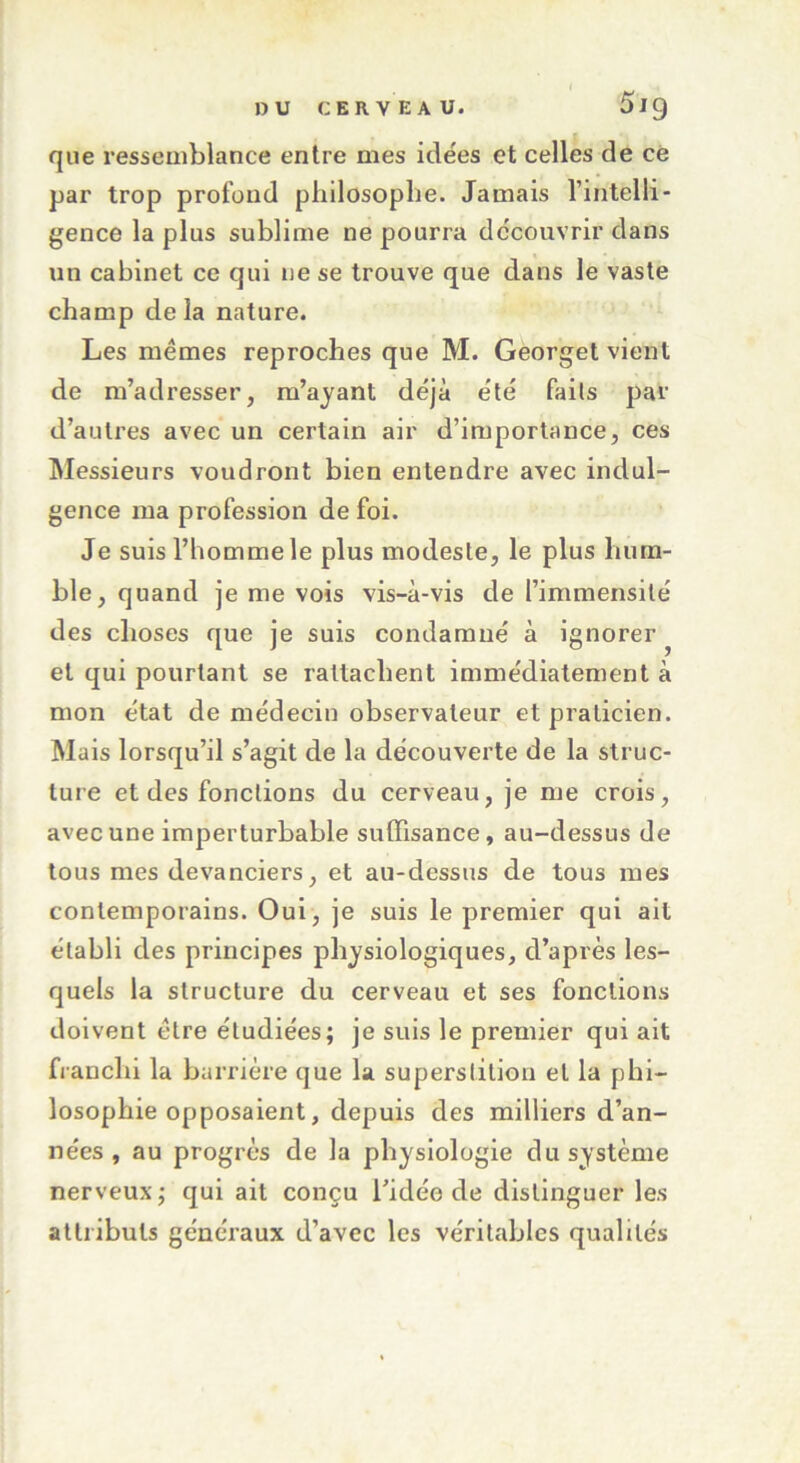 que ressemblance entre mes idées et celles de ce par trop profond philosophe. Jamais l’intelli- gence la plus sublime ne pourra découvrir dans un cabinet ce qui ne se trouve que dans le vaste champ de la nature. Les mêmes reproches que M. Georget vient de m’adresser, m’ayant déjà été faits par d’autres avec un certain air d’importance, ces Messieurs voudront bien entendre avec indul- gence ma profession de foi. Je suis l’homme le plus modeste, le plus hum- ble, quand je me vois vis-à-vis de l’immensité des choses que je suis condamné à ignorer et qui pourtant se rattachent immédiatement à mon état de médecin observateur et praticien. Mais lorsqu’il s’agit de la découverte de la struc- ture et des fonctions du cerveau, je me crois, avec une imperturbable suffisance, au-dessus de tous mes devanciers, et au-dessus de tous mes contemporains. Oui , je suis le premier qui ait établi des principes physiologiques, d’après les- quels la structure du cerveau et ses fonctions doivent être étudiées; je suis le premier qui ait franchi la barrière que la superstition et la phi- losophie opposaient, depuis des milliers d’an- nées, au progrès de la physiologie du système nerveux; qui ait conçu l'idée de distinguer les attributs généraux d’avec les véritables qualités