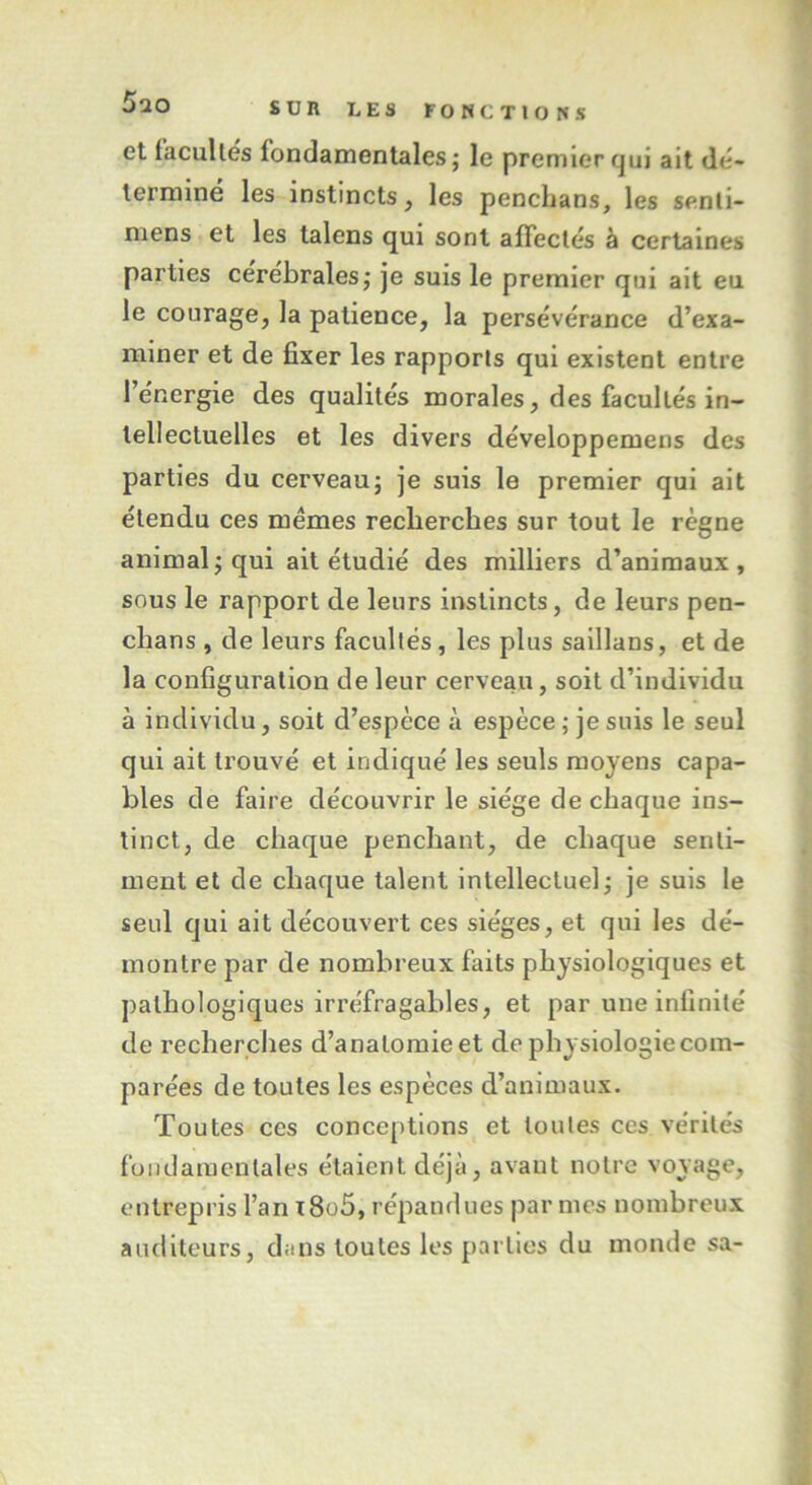 et facultés fondamentales; le premier qui ait dé- termine les instincts , les penchans, les senti- mens et les talens qui sont affectés à certaines parties cérébrales; je suis le premier qui ait eu le courage, la patience, la persévérance d’exa- miner et de fixer les rapports qui existent entre l’énergie des qualités morales, des facultés in- tellectuelles et les divers développemens des parties du cerveau; je suis le premier qui ait étendu ces mêmes recherches sur tout le règne animal; qui ait étudié des milliers d’animaux, sous le rapport de leurs instincts, de leurs pen- chans, de leurs facultés, les plus saillans, et de la configuration de leur cerveau, soit d’individu à individu, soit d’espèce à espèce ; je suis le seul qui ait trouvé et indiqué les seuls moyens capa- bles de faire découvrir le siège de chaque ins- tinct, de chaque penchant, de chaque senti- ment et de chaque talent intellectuel; je suis le seul qui ait découvert ces sièges, et qui les dé- montre par de nombreux faits physiologiques et pathologiques irréfragables, et par une infinité de recherches d’analomieet de physiologie com- parées de toutes les espèces d’animaux. Toutes ces conceptions et toutes ces vérités fondamentales étaient déjà, avant notre voyage, entrepris l’an i8o5, répandues par mes nombreux auditeurs, dans toutes les parties du monde sa-