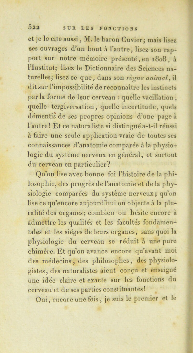 et je lo cite aussi, M. le baron Cuvier; mais lisez ses ouvrages d’un bout à l’autre, lisez son rap- port sur notre mémoire présenté, en 1808, à l’Institut; lisez le Dictionnaire des Sciences na- turelles; lisez ce que, dans son règne animal, il dit sur l’impossibilité de reconnaître les instincts parla forme de leur cerveau : quelle vacillation , quelle tergiversation, quelle incertitude, quels démentis de ses propres opinions d’une page à l'autre! Et ce naturaliste si distingué a-t-il réussi à faire une seule application vraie de toutes ses connaissances d’anatomie comparée à la physio- logie du système nerveux en général, et surtout du cerveau en particulier? Qu’on lise avec bonne foi l’histoire de la phi- losophie, des progrès de l’anatomie et de la phy- siologie comparées du système nerveux; qu’un lise ce qu’encore aujourd’hui on objecte à la plu- ralité des organes ; combien ou hésite encore à admettre les qualités et les facultés fondamen- tales et les sièges de leurs organes, sans quoi la physiologie du cerveau se réduit à une pure chimère. Et qu’on avance encore qu’avant moi des médecins, des philosophes, des physiolo- gistes, des naturalistes aient conçu et enseigné une idée claire et exacte sur les fonctions du cerveau et de ses parties constituantes! Oui, encore une fois, je suis le premier et le