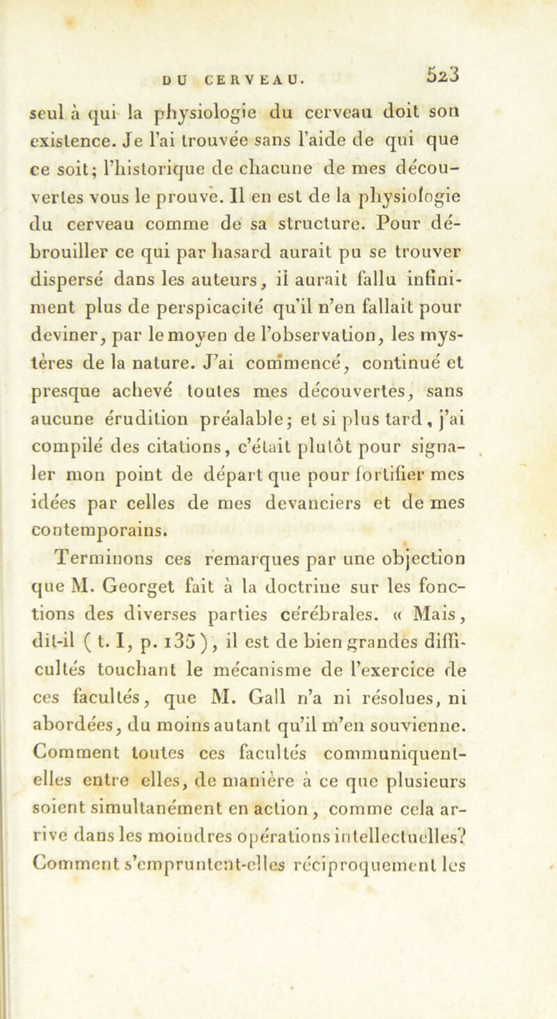 seul à qui la physiologie du cerveau doit son existence. Je l’ai trouvée sans l’aide de qui que ce soit; l’historique de chacune de mes décou- vertes vous le prouve. Il en est de la physiologie du cerveau comme de sa structure. Pour dé- brouiller ce qui par hasard aurait pu se trouver dispersé dans les auteurs, il aurait fallu infini- ment plus de perspicacité qu'il n’en fallait pour deviner, par le moyen de l’observation, les mys- tères de la nature. J’ai commencé, continué et presque achevé toutes mes découvertes, sans aucune érudition préalable ; et si plus tard , j’ai compilé des citations, c’était plutôt pour signa- ler mon point de départ que pour fortifier mes idées par celles de mes devanciers et de mes contemporains. Terminons ces remarques par une objection que M. Georget fait à la doctrine sur les fonc- tions des diverses parties cérébrales. « Mais, dit-il ( 1.1, p. i35 ) , il est de bien grandes diffi- cultés touchant le mécanisme de l’exercice de ces facultés, que M. Gall n’a ni résolues, ni abordées, du moins autant qu’il m’en souvienne. Comment toutes ces facultés communiquent- elles entre elles, de manière à ce que plusieui’s soient simultanément en action, comme cela ar- rive dans les moindres opérations intellectuelles? Comment s’empruntent-elles réciproquement les