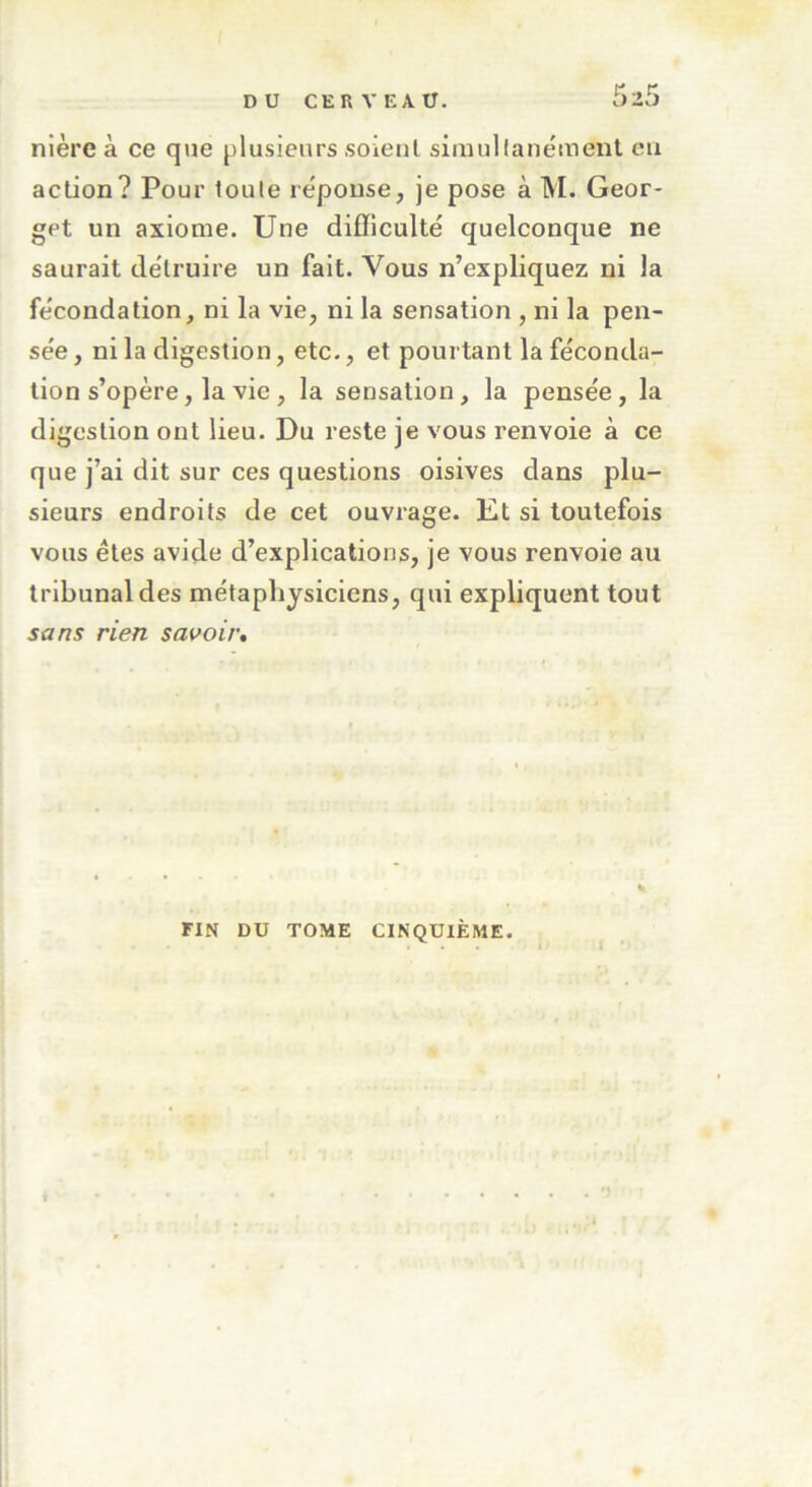 nière à ce que plusieurs soient simultanément eu action? Pour toute réponse, je pose à M. Geor- get un axiome. Une difficulté quelconque ne saurait détruire un fait. Vous n’expliquez ni la fécondation, ni la vie, ni la sensation , ni la pen- sée , ni la digestion, etc., et pourtant la féconda- tion s’opère, la vie , la sensation, la pensée, la digestion ont lieu. Du reste je vous renvoie à ce que j’ai dit sur ces questions oisives dans plu- sieurs endroits de cet ouvrage. Et si toutefois vous êtes avide d’explications, je vous renvoie au tribunal des métaphysiciens, qui expliquent tout sans rien savoir. FIN DU TOME CINQUIÈME. *