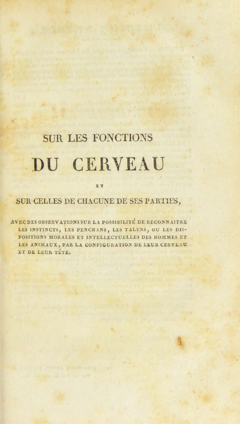 SUR LES FONCTIONS DU CERVEAU SUR CELLES DE CHACUNE DE SES PARTIES, AVEC DES OBSERVATIONS SUn LA POSSlBILITlf DE RECONNAITRE LES INSTINCTS, LES ÏENCHANS, LES TALENS, OU LES DIS- POSITIONS MORALES ET INTELLECTUELLES DES HOMMES ET LES ANIMAUX, PAR LA CONFIGURATION DE LEUR CERVEAU ET DE LEUR TETE.