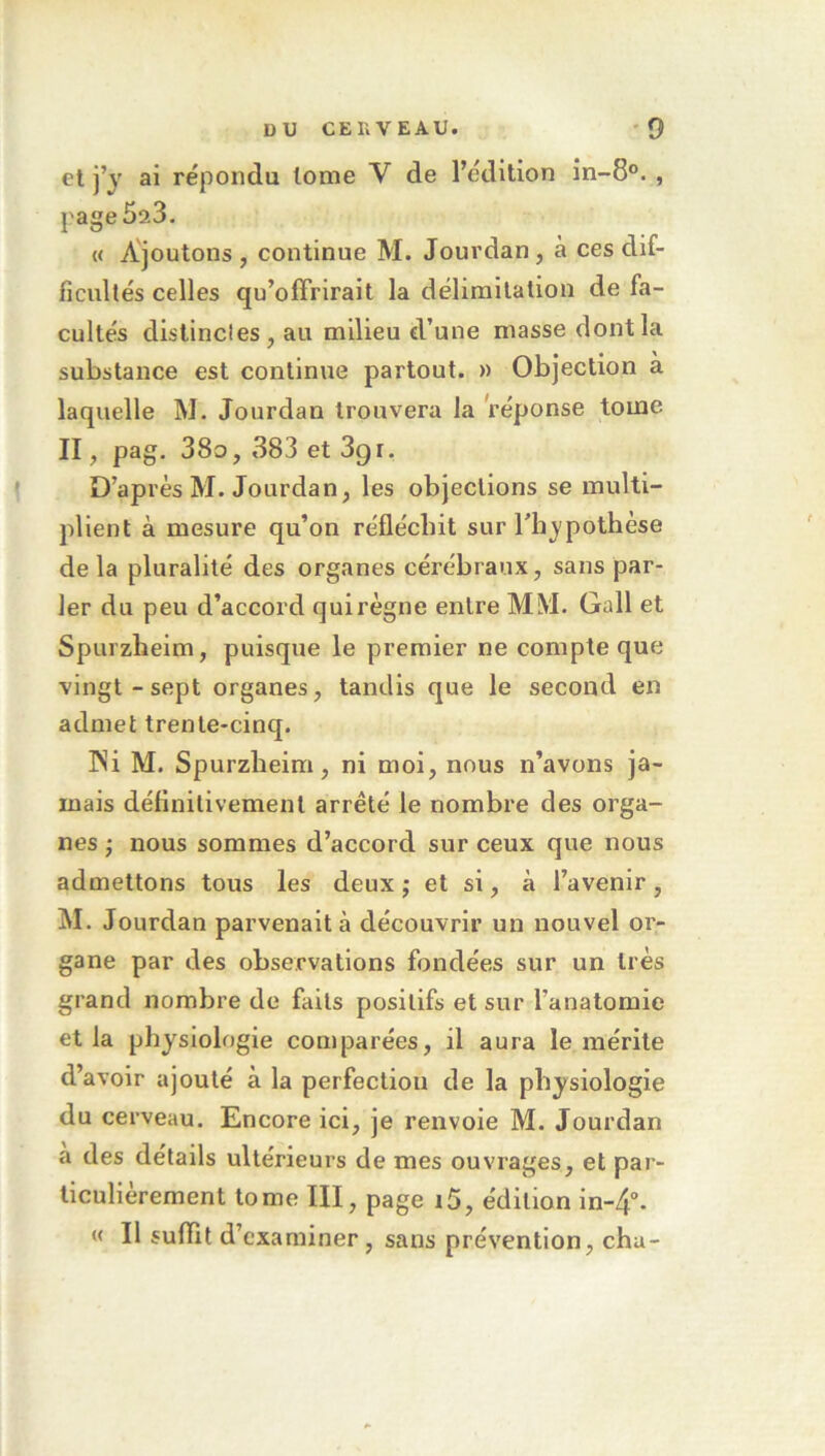 et j’j ai répondu tome V de l’édition in-8°. , page5a3. « Ajoutons , continue M. Jourdan, à ces dif- ficultés celles qu’offrirait la délimitation de fa- cultés dislincles, au milieu d’une masse dont la substance est continue partout. » Objection a laquelle M. Jourdan trouvera la réponse tome II, pag. 38o, 383 et 3gr. D’après M. Jourdan, les objections se multi- plient à mesure qu’on réfléchit sur l’h_ypothèse de la pluralité des organes cérébraux, sans par- ler du peu d’accord qui règne entre MM. Gall et Spurzheim, puisque le premier ne compte que vingt-sept organes, tandis que le second en admet trente-cinq. INi M. Spurzheim, ni moi, nous n’avons ja- mais définitivement arrêté le nombre des orga- nes ; nous sommes d’accord sur ceux que nous admettons tous les deux j et si, à l’avenir, M. Jourdan parvenait à découvrir un nouvel or- gane par des observations fondées sur un très grand nombre de faits positifs et sur l’anatomie et la physiologie comparées, il aura le mérite d’avoir ajouté à la perfection de la physiologie du cerveau. Encore ici, je renvoie M. Jourdan a des détails ultérieurs de mes ouvrages, et par- ticulièrement tome ÏII, page i5, édition in-4°. « Il suffit d’examiner, sans prévention, cha-