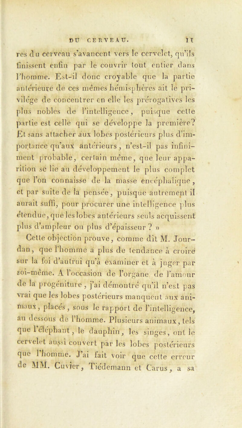 res du cerveau s’avancent vers le cervelet, qu’ils Unissent enfin par le couvrir tout entier dans riiomnie. Est-il donc croyable que la partie antérieure de ces mêmes bémispbcrcs ait le pri- vilège de concentrer en elle les prérogatives les plus nobles de l’intelligence, puisque cette partie est celle qui se développe la première? Et sans attacher aux lobes postérieurs pins d’im- portance qu’aux antérieurs, n’est-il pas infini- ment probable, certain même, que leur appa- rition se lie au développement le plus complet que l’on connaisse de la masse encéphalique, et par suite de la pensée, puisque autrement il aurait suffi, pour procurer une intelligence plus étendue, que les lobes antérieurs seuls acquissent plus d’ampleur ou plus d’épaisseur ? » Cette objection prouve, comme dit M. Jour- dan, que l’homme a plus de tendance à croire sur la foi d’autrui qu’a examiner et à juger par soi-même. A l’occasion de l’organe de l'amour de la jirogéniture , j’ai démontré qu’il n’est pas vrai que les lobes postérieurs manquent aux ani- maux, placés, sous le rapport de rintelligeuce, au dessous de l’homme. Plusieurs animaux, tels que 1 éléphant, le dauphin, les singes, ont le cervelet aussi couvert par les lobes postérieurs que 1 homme. J ai fait voir que cotte erreur de MM. Cuvier, Tiedemann et Carus, a sa