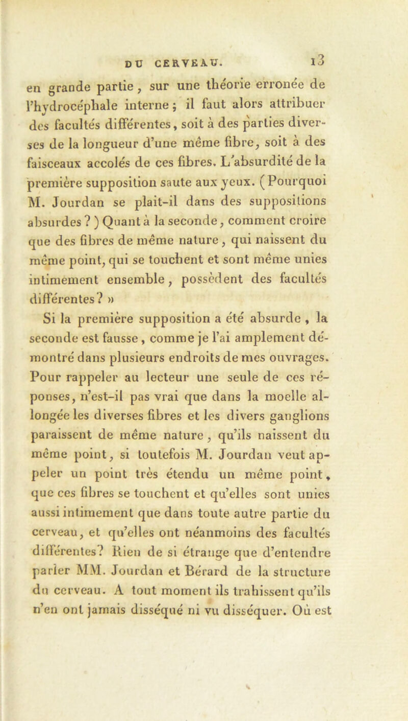 en grande partie, sur une théorie erronée de l'hydrocéphale interne ; il faut alors attribuer des facultés différentes, soit à des parties diver- ses de la longueur d’une même libre, soit a des faisceaux accolés de ces fibres. I/absurdite de la première supposition saute aux yeux. (Pourquoi M. Jourdan se plait-il dans des suppositions absurdes ? ) Quant à la seconde, comment croire que des fibres de même nature, qui naissent du même point, qui se touchent et sont même unies intimement ensemble, possèdent des facultés différentes? » Si la première supposition a été absurde , la seconde est fausse, comme je l'ai amplement dé- montré dans plusieurs endroits de mes ouvrages. Pour rappeler au lecteur une seule de ces ré- ponses, n’est-il pas vrai que dans la moelle al- longée les diverses fibres et les divers ganglions paraissent de même nature, qu’ils naissent du même point, si toutefois M. Jourdan veut ap- peler un point très étendu un même point, que ces fibres se touchent et qu’elles sont unies aussi intimement que dans toute autre partie du cerveau, et qu’elles ont néanmoins des facultés différentes? Rien de si étrange que d’entendre parier MM. Jourdan et Bérard de la structure du cerveau. A tout moment ils trahissent qu’ils n’en ont jamais disséqué ni vu disséquer. Où est