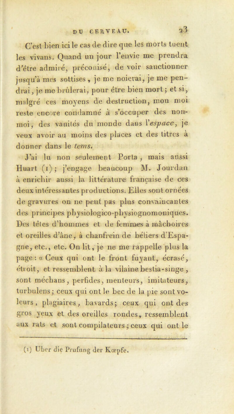 C’est lilen ici le cas de dire que les morts tuent les vivans. Quand un jour l’envie me prendra d^étre admiré, préconisé, de voir sanctionner jusqu’à mes sottises , je me noierai, je me pen- drai , je me brûlerai, pour être bien mort j et si, malgré ces moyens de destruction, mon moi reste encore condamné à s’occuper des non- inoi, des vanités du monde dans Vespace, je veux avoir au moins des places et des titres à donner dans le tems. J’ai lu non seulement Porta , mais aussi Huart (i) ; j’engage beaucoup M. Jourdan à enrichir aussi la littérature française de ces deux intéressantes productions. Elles sont ornées de gravures on ne peut pas plus convaincantes des principes, pbysiologico-pbysiügnoraoniques. Des têtes d’hommes et de femmes à mâchoires et oreilles d’âne, à chanfrein de béliers d’Espa- gne, etc., etc. On lit, je ne me rappelle plus la page : M Ceux qui ont le front fuyant, écrasé, éti oit, et ressemblent à la vilaine bestia-singe , sont méchans, perfides, menteurs, imitateurs, turbulens^ ceux qui ont le bec de la pie sont vo- leurs , plagiaires, bavards; ceux qui ont des gros yeux et des oreilles rondes, ressemblent aux rats et sont compilateurs ; ceux qui ont le (1) Uber die Prufnng der Kœpfe.