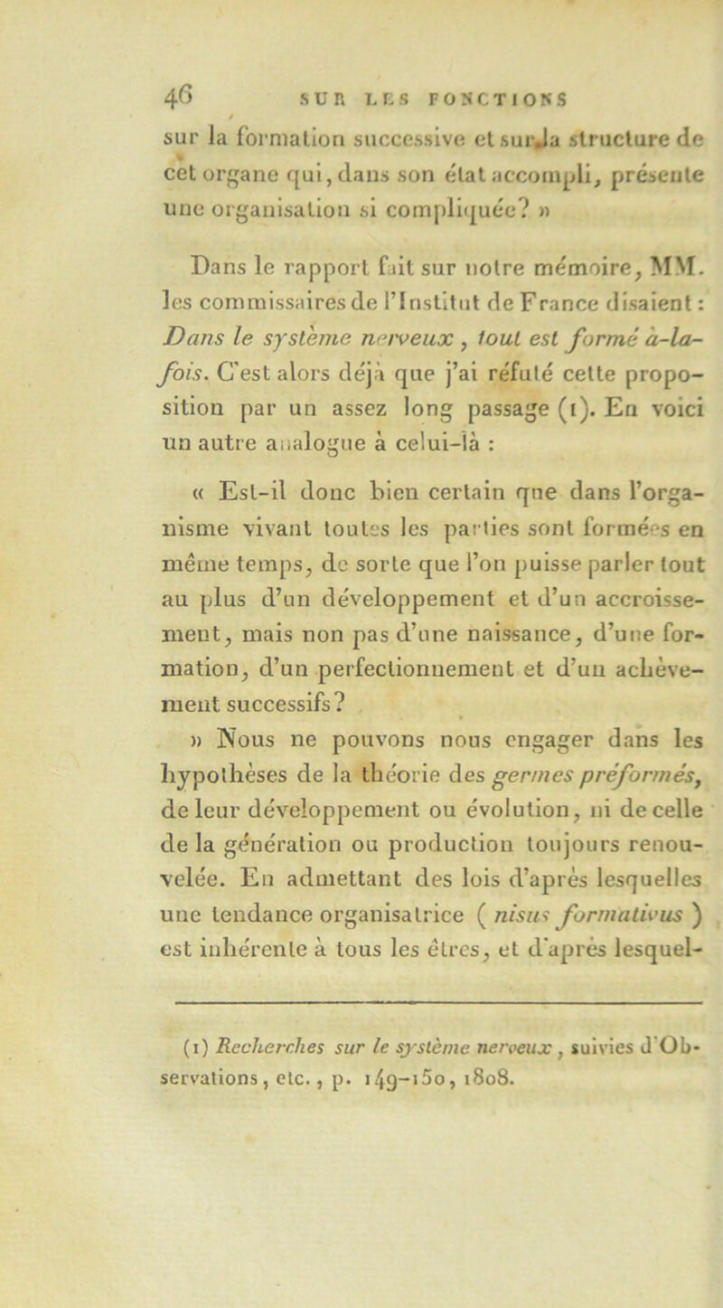 / sur la rornialiori successive etsurja struclure de % cet organe qui, dans son état accompli, présente une organisation si comj)li(|uée? » Dans le rapport fait sur notre mémoire, MM. les commissaires de l’Institut de F rance disaient : Dans le système nerveux , fout est formé à-lor- fois. C'est alors déjà que j’ai réfuté cette propo- sition par un assez long passage (i). En voici un autre analogue à celui-là : « Est-il donc bien certain que dans l’orga- nisme vivant toutes les pai’ties sont formées en même temps, de sorte que l’on puisse parler tout au plus d’un développement et d’un accroisse- ment, mais non pas d’une naissance, d’une for- mation, d’un perfectionnement et d’un achève- ment successifs? H Nous ne pouvons nous engager dans les hypothèses de la théorie des germes préformés^ de leur développement ou évolution, ni de celle delà génération ou production toujours renou- velée. En admettant des lois d’après lesquelles une tendance organisatrice {^nism formativus') est inhérente à tous les êtres, et d'après lesquel- (i) Recherches sur le système nerveux , suivies J'Ob- servations, etc., p. i4g-i5o, i8o8.