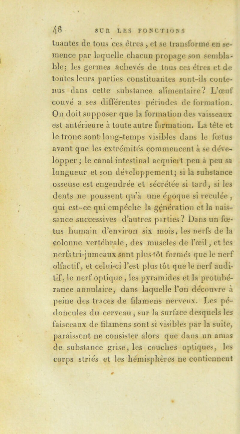 tuantes de tous ces dires , et se transforme en se- mence par laquelle chacun propage son sembla- hic; les germes achevés de tous ces êtres et de toutes leurs parties couslituarites sont-ils conte- nus dans celle substance arnnentalre? L’œuf couvé a ses diflérentes périodes de formation. On doit supposer que la formation des vaisseaux est antérieure à toute autre formation. La tête et le tronc sont long-temps visibles dans le fœtus avant que les extrémités commencent à se déve- lopper ; le canal intestinal acquiert peu à peu sa longueur et son développement; si la substance osseuse est engendrée et sécrétée si lard, si les dents ne poussent qu’à une époque si reculée, qui est-ce qui empêche la génération et la nais- sance successives d’autres parties? Dans un fœ- tus humain d’environ six mois, les nerfs de la colonne vertébrale, des muscles de l’œil, et les nerfs tri-jumeaux sont plus tôl formés que le nerf olfactif, et celui-ci l’est plus tôt que le nerf audi- tif, le nerf optique, les pyramides et la protubé- rance annulaire, dans laquelle l’on découvre à peine des traces de filamens nerveux. Les pé- doncules du cerveau , sur la surface desquels les faisceaux de filamens sont si visibles par la suite, paraissent ne consister alors que dans un am.is de substance grise, les couches optiques, les corps striés et les hémisphères ne contiennent