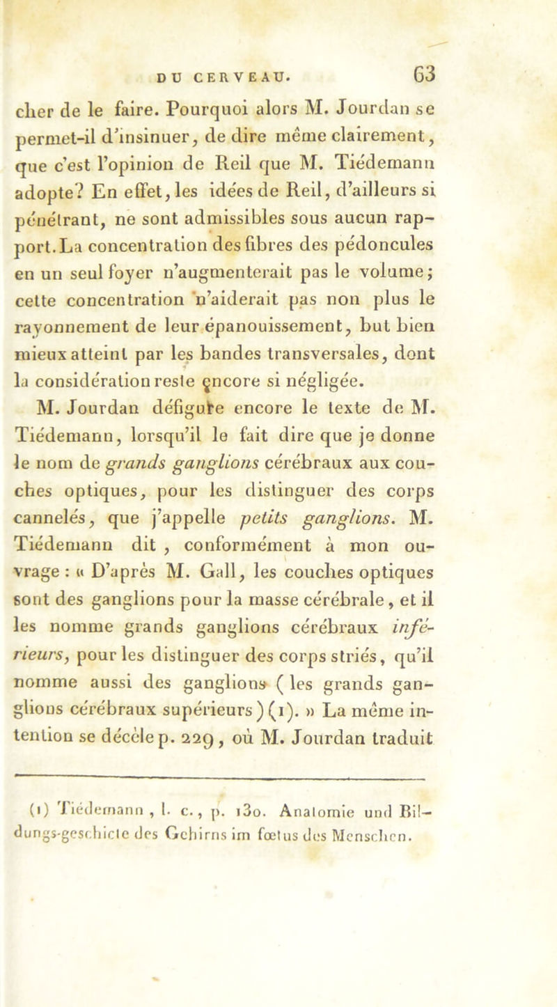 cher de le faire. Pourquoi alors M. Jourdan se permet-il d’insinuer, de dire même clairement, que c’est l’opinion de Reil que M. Tiedemann adopte? En effet, les idées de Reil, d’ailleurs si péue'lrant, ne sont admissibles sous aucun rap- port. La concentration des fibres des pédoncules en un seul foyer n’augmenterait pas le volume; cette concentration n’aiderait pas non plus le rayonnement de leur épanouissement, but bien mieux atteint par les bandes transversales, dont la considération reste çncore si négligée. M. Jourdan défigure encore le texte de M. Tiédenianu, lorsqu’il le fait dire que je donne le nom de grands ganglions cérébraux aux cou- ches optiques, pour les distinguer des corps cannelés, que j’appelle petits ganglions. M. Tiedemann dit , conformément à mon ou- vrage : M D’après M. Gall, les couches optiques sont des ganglions pour la masse cérébrale, et il les nomme grands ganglions cérébraux infé- rieurs, pour les distinguer des corps striés, qu’il nomme aussi des ganglions ( les grands gan- glions cérébraux supérieurs ) (i). » La même in- tention se décèle p. 22g, où M. Jourdan traduit (1) Tiéilemani) ,1. c., p. i3o. Analomie und Rü- dungs-gesdiicle des Gehirns im fœtus des Mcnschcn.