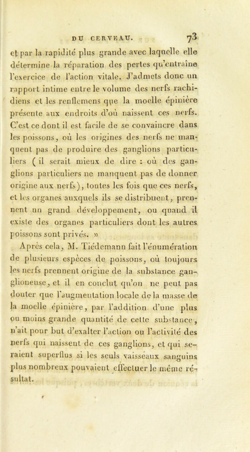 et par la rapidité plus grande avec laquelle elle détermine la réparation des pertes qu’entraîne Texercice de l’action vitale. J’admets donc un rapport intime entre le volume des nerfs rachi- diens et les rcnflemens qpe la moelle épinière présente aux endroits d’où naissent ces nerfs. C’est ce dont il est facile de se convaincre dans les poissons, où les origines des nerfs ne man- quent pas de produire des ganglions particu- liers ( il serait mieux de dire : où des gan- glions particuliers ne manquent pas de donner origine aux nerfs), toutes les fois que ces nerfs, et les organes auxquels ils se distribuent, pren- nent un grand développement, ou quand il existe des organes particuliers dont les autres poissons sont privés. » Après cela, M. Tiédemann fait l’énumération de plusieurs espèces de poissons, où toujours les neifs prennent origine de la substance gan- glioneuse,et il en conclut qu’on ne peut pas douter que 1 augmentation locale delà masse île la moelle épinière, par l’addition d’une plus ou moins grande quantité de cette substance, n’ait pour but d’exalter l’action ou l’activité des jierfs qui naissent de ces ganglions, et qui se- raient superflus si les seuls vaisseaux sanguins plus nombreux pouvaient effectuer le ntéme ré-; sultat. • ! • . r