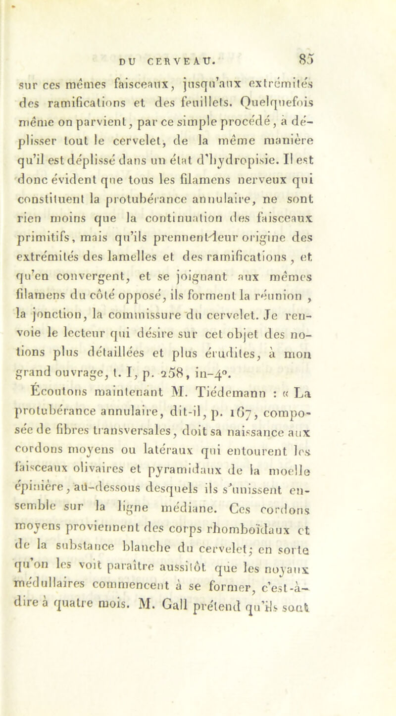 sur ces memes faisceaux, insqu’aux cxfrcmiles des ramificalions et des feuillels. Quelquefois même on parvient, par ce simple proce'dé, à dé- plisser tout le cervelet, de la même manière qu’il est déplissé dans un état d'iijdropisie. Il est 'donc évident que tous les filamens nerveux qui constituent la protubérance annulaire, ne sont rien moins que la continuation des faisceaux primitifs, mais qu’ils prennenHeur origine des extrémités des lamelles et des ram.ifications , et qu’en convergent, et se joignant aux mêmes fdaraens du côté opposé, ils forment la réunion , la jonction, la commissure'du cervelet. Je ren- voie le lecteur qui désire sur cet objet des no- tions plus détaillées et plus érudites, à mon grand ouvrage, t. I, p. 258, 111-40. Ecoutons maintenant M. Tiédcmann : « La protubérance annulaire, dit-il, p. 1G7, compo- sée de fibres transversales, doit sa naissance aux cordons moyens ou latéraux qui entourent les faisceaux olivaires et pyramidaux de la moelle epiuiere, aü-dessous desquels ils s5uiissent en- semble sur la ligne médiane. Ces cordons moyens proviennent des corps rhomboïdaux et de la substance blancbe du cervelet,- en sorte qu on les voit paraître aussitôt que les noyaux médullaires commencent à se former, c’est-à- dire à quatre mois. M. Gall prétend qu’fis sont