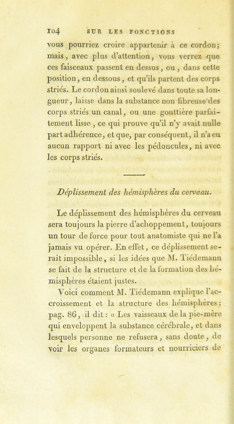 VOUS pourriez croire appartenir à ce cordon; mais, avec plus d’attention, vous verrez que ces faisceaux passent en dessus, ou , dans cette position, en dessous , et qu’ils partent des corps striés. Le cordon ainsi soulevé dans toute sa lon- gueur, laisse dans la substance non fibreuse des corps striés un canal, ou une gouttière parfai- tement lisse, ce qui prouve qu’il n’y avait nulle part adhérence, et que, par conséquent, il n’a eu aucun rapport ni avec les pédoncules, ni avec les corps striés. Déplissemenl des hémisphères du cerveau. Le déplissement des hémisphères du cerveau sera toujours la pierre d’achoppement, toujours un tour de force pour tout anatomiste qui ne l’a jamais vu opérer. En effet, ce déplissement se- rait impossible, si les idées que M. Tiédemaun se fait de la structure et de la formation des hé- misphères étaient justes. Voici comment M. Tiédemann explique l’ac- croissement et la structure des hémisphères : pag. 86, il dit : « Les vaisseaux delà pie-mère qui enveloppent la substance cérébrale, et dans lesquels personne ne refusera, sans doute, de voir les organes formateurs et nourriciers de