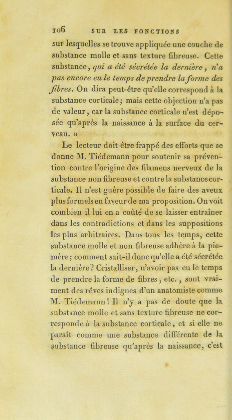 sur lesquelles se trouve appliquée une couche de substance molle et sans texture fibreuse. Cette substance, qui a été sécrétée la derniere y na pas encore eu le temps de prendre Informe des fibres. On dira peut-être qu’elle correspond à la substance corticale j mais cette objection n’a pas de valeur, car la substance corticale n’est dépo- sée qu’après la naissance à la surface du cer- veau. » Le lecteur doit être frappé des efforts que se donne M. Tiedemann pour soutenir sa préven- tion contre Torigine des filamens nerveux de la substance non fibreuse et contre la substancecor- ticale. Il n’est guère possible de faire des aveux plus formels en fayeur de ma proposition. On voit combien il lui en a coûté de se laisser entraîner dans les contradictions et dans les suppositions les plus arbitraires. Dans tous les temps, cette substance molle et non fibreuse adhère à la pie- mère y comment sait-il donc qu’elle a été sécrétée la dernière? Cristalliser, n’avoir pas eu le temps de prendre la forme de fibres, etc., sont vrai- ment des rêves indignes d’un anatomiste comme M. Tiédemann ! Il n’y a pas de doute que la substance molle et sans texture fibreuse ne cor- responde à la substance corticale, et si elle ne paraît comme une substance difterente de la substance fibreuse qu’après la naissance, c’est