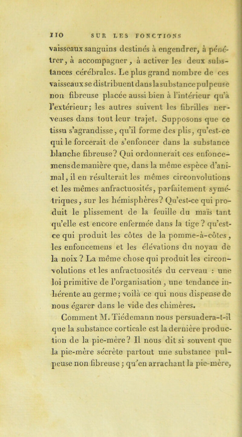 vaisseaux sanguins destines à engendrer, à péncî- Irer, à accompagner, à activer les deux sul)s- lances cérébrales. Le plus grand nombre de ces vaisscauxse distribuent dans lasubstancepulpeuse non fibreuse placée aussi bien à l’intérieur qu’à l’extérieur J les autres suivent les fibrilles ner- veuses dans tout leur trajet. Supposons que ce tissu s’agrandisse, qu’il forme des plis, qu’est-ce qui le forcerait de s’enfoncer dans la substance blanche fibreuse? Qui ordonnerait ces enfonce- mensdemanière que, dans la même espèce d’ani- mal, il en résulterait les mêmes circonvolutions et les mêmes anfractuosités, parfaitement symé- triques , sur les hémisphères? Qu’est-ce qui pro- duit le plissement de la feuille du maïs tant qu’elle est encore enfermée dans la tige ? qu’est- ce qui produit les côtes de la pomme-à-côtes, les enfoncemens et les élévations du noyau de la noix ? La même chose qui produit les circon- volutions et les anfractuosités du cerveau : une loi primitive de l’organisation, une tendance in- hérente au germe; voilà ce qui nous dispense de nous égarer dans le vide des chimères. Comment M. Tiédemann nous persuadera-t-il que la substance corticale est la dernière produc- tion de la pie-mère? Il nous dit si souvent que la pie-mère sécrète partout une substance pul- peuse non fibreuse ; qu’en arrachant la pie-mcrc,