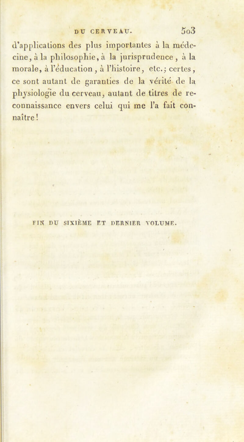 cVapplicalions des plus imporlanles à la méde- cine, à la philosophie, à la jurisprtuleuce , à la morale, à l’éducation , à l’histoire, etc. j certes, ce sont autant de garanties de la vérité de la physiologie du cerveau, autant de titres de re- connaissance envers celui qui me l’a fait con- naître ! FIN DU SIXIÈME ET DERNIER VOLUME.